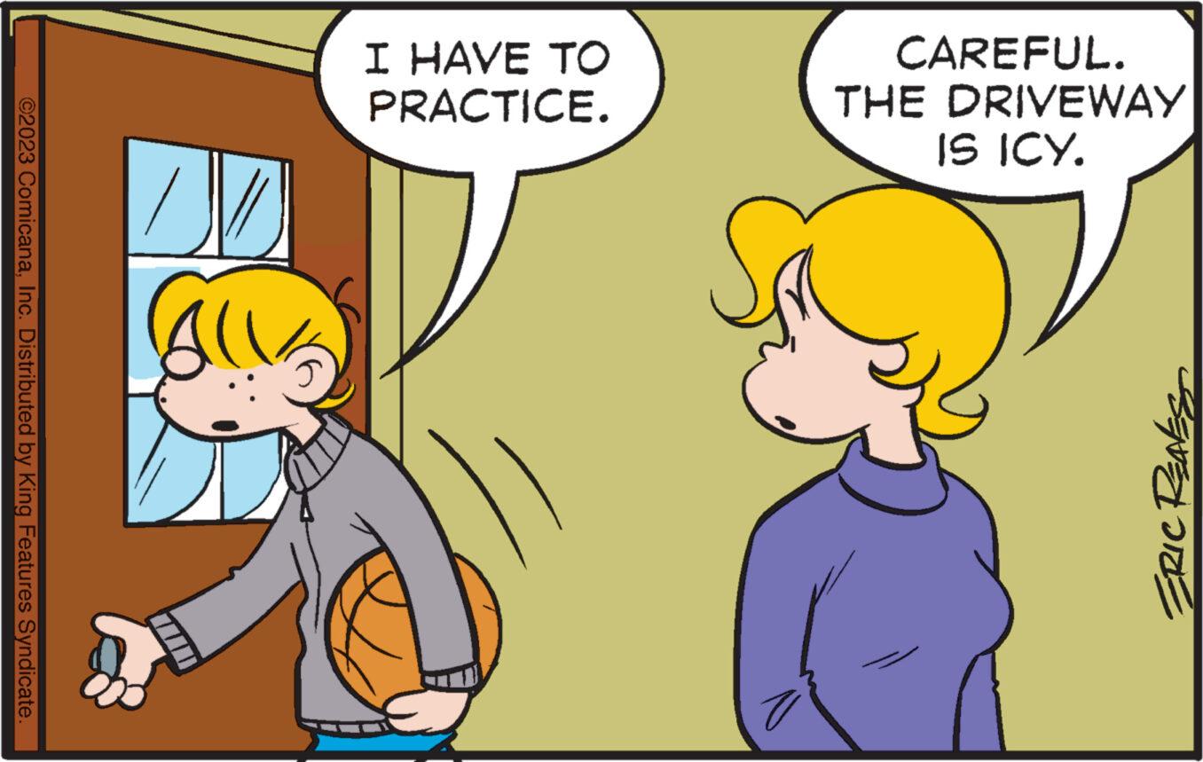 Interaction OCR: ©2023 ComicanaInc. Distributed by King Features Syndicate. All I HAVE TO PRACTICE. CAREFUL. THE DRIVEWAY IS ICY. ERIC REAKS © 2023 ComicanaInc. Distributed by King Features Syndicate . All I HAVE TO PRACTICE . CAREFUL . THE DRIVEWAY IS ICY . ERIC REAKS