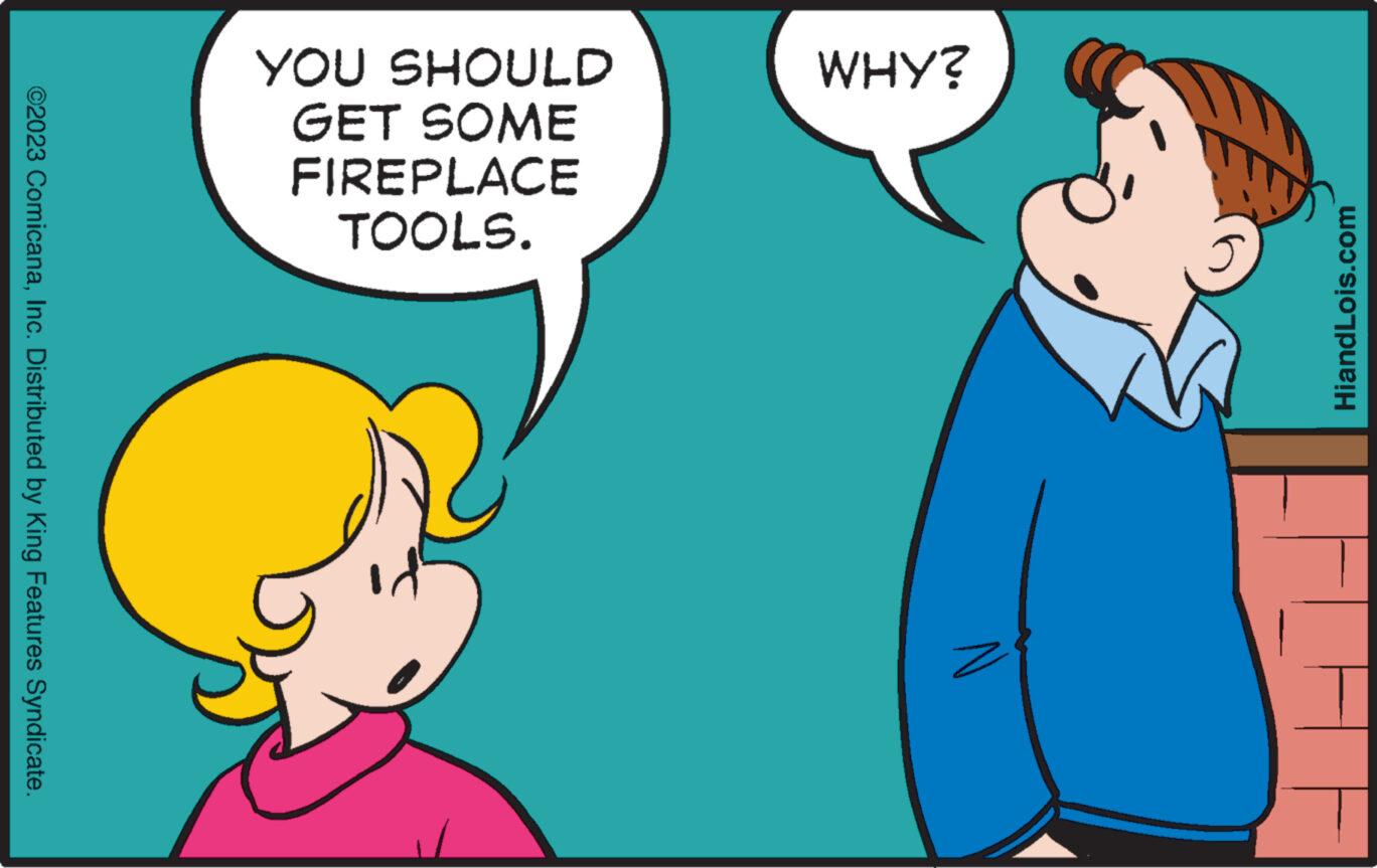 Conversation OCR: WHY? HiandLois.com YOU SHOULD GET SOME FIREPLACE TOOLS. ©2023 ComicanaInc. Distributed by King Features Syndicate. WHY ? HiandLois.com YOU SHOULD GET SOME FIREPLACE TOOLS . © 2023 ComicanaInc. Distributed by King Features Syndicate .