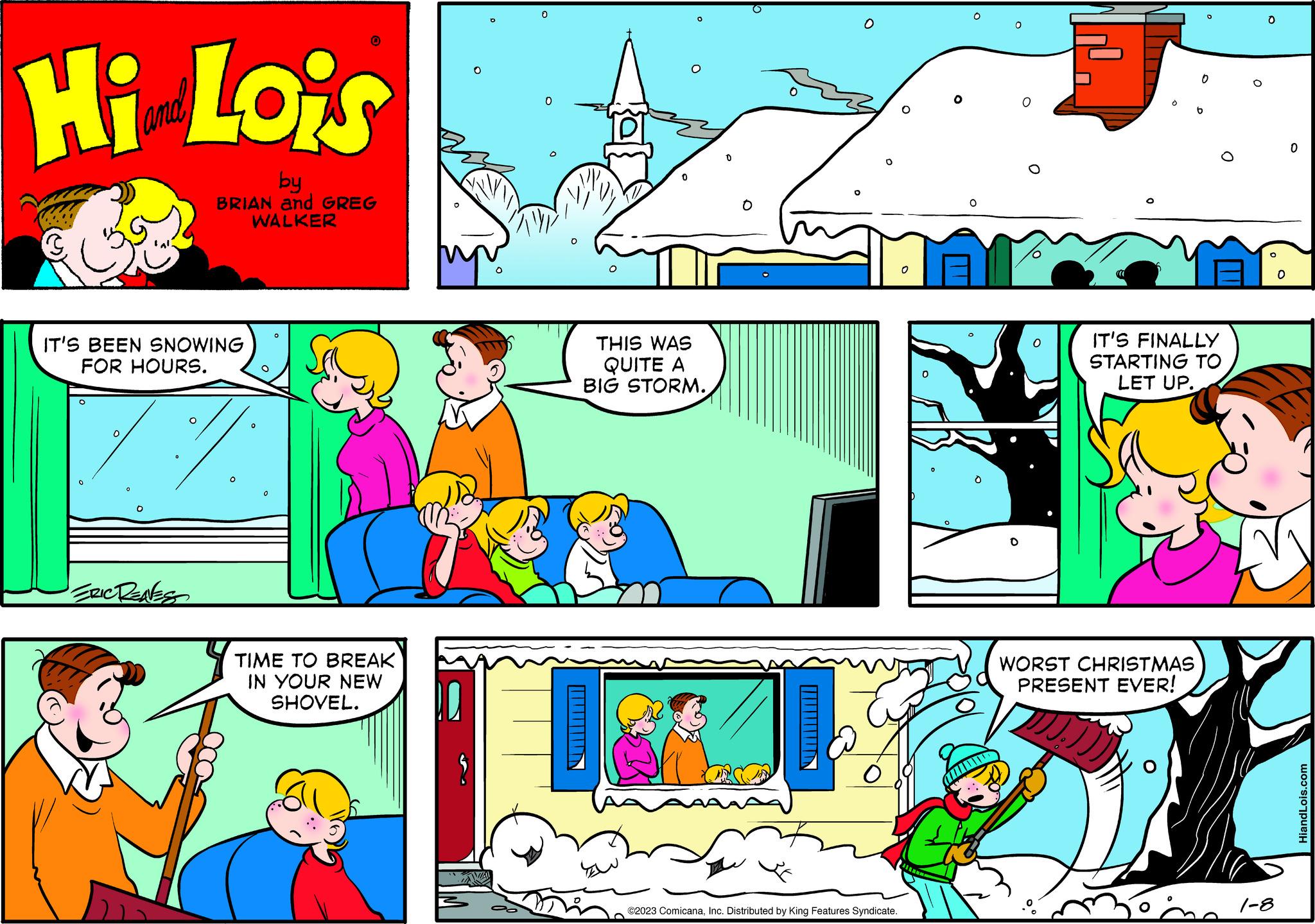 Sharing OCR: Hi Lois by BRIAN and GREG WALKER IT'S BEEN SNOWING FOR HOURS. ERIC RENES 0 0 O TIME TO BREAK IN YOUR NEW SHOVEL. O 0 0 O 0 THIS WAS QUITE A BIG STORM. O ©2023 ComicanaInc. Distributed by King Features Syndicate. o 0 O 11 0 0 IT'S FINALLY STARTING TO LET UP. WORST CHRISTMAS PRESENT EVER! JJ:))) Sh O O O 1-8 O 0 HiandLois.com Hi Lois by BRIAN and GREG WALKER IT'S BEEN SNOWING FOR HOURS . ERIC RENES 0 0 O TIME TO BREAK IN YOUR NEW SHOVEL . O 0 0 O 0 THIS WAS QUITE A BIG STORM . O © 2023 ComicanaInc. Distributed by King Features Syndicate . o 0 O 11 0 0 IT'S FINALLY STARTING TO LET UP . WORST CHRISTMAS PRESENT EVER ! JJ :) ) ) Sh O O O 1-8 O 0 HiandLois.com