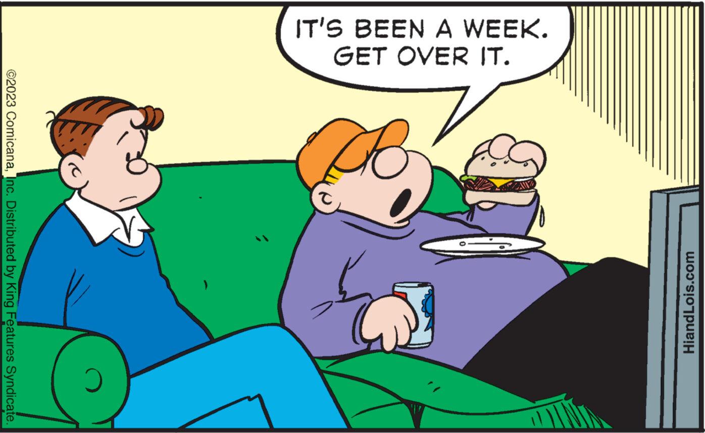 Fictional character OCR: IT'S BEEN A WEEK. GET OVER IT. HiandLois.com ©2023 ComicanaInc. Distributed by King Features Syndicate. IT'S BEEN A WEEK . GET OVER IT . HiandLois.com © 2023 ComicanaInc. Distributed by King Features Syndicate .