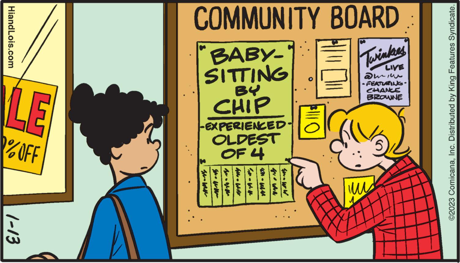 Conversation OCR: HiandLois.com LE %OFF 1-13 COMMUNITY BOARD BABY- Twinkies LIVE SITTING BY CHIP |-EXPERIENCED- OLDEST OF 4 I w AM - WAN que wa wwwww |$||| O ?? 1 amin - FEATURING. CHANCE BROWNE ©2023 ComicanaInc. Distributed by King Features Syndicate. HiandLois.com LE % OFF 1-13 COMMUNITY BOARD BABY Twinkies LIVE SITTING BY CHIP | -EXPERIENCED OLDEST OF 4 I w AM - WAN que wa wwwww | $ ||| O ?? 1 amin - FEATURING . CHANCE BROWNE © 2023 ComicanaInc. Distributed by King Features Syndicate .