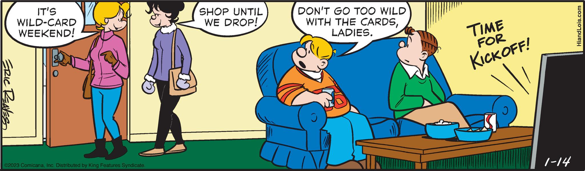 Pleased OCR: ERIC REAVES IT'S WILD-CARD WEEKEND! ©2023 ComicanaInc. Distributed by King Features Syndicate. SHOP UNTIL WE DROP! DON'T GO TOO WILD WITH THE CARDSLADIES. TIME FOR KICKOFF! 1-14 HiandLois.com ERIC REAVES IT'S WILD - CARD WEEKEND ! © 2023 ComicanaInc. Distributed by King Features Syndicate . SHOP UNTIL WE DROP ! DON'T GO TOO WILD WITH THE CARDSLADIES . TIME FOR KICKOFF ! 1-14 HiandLois.com