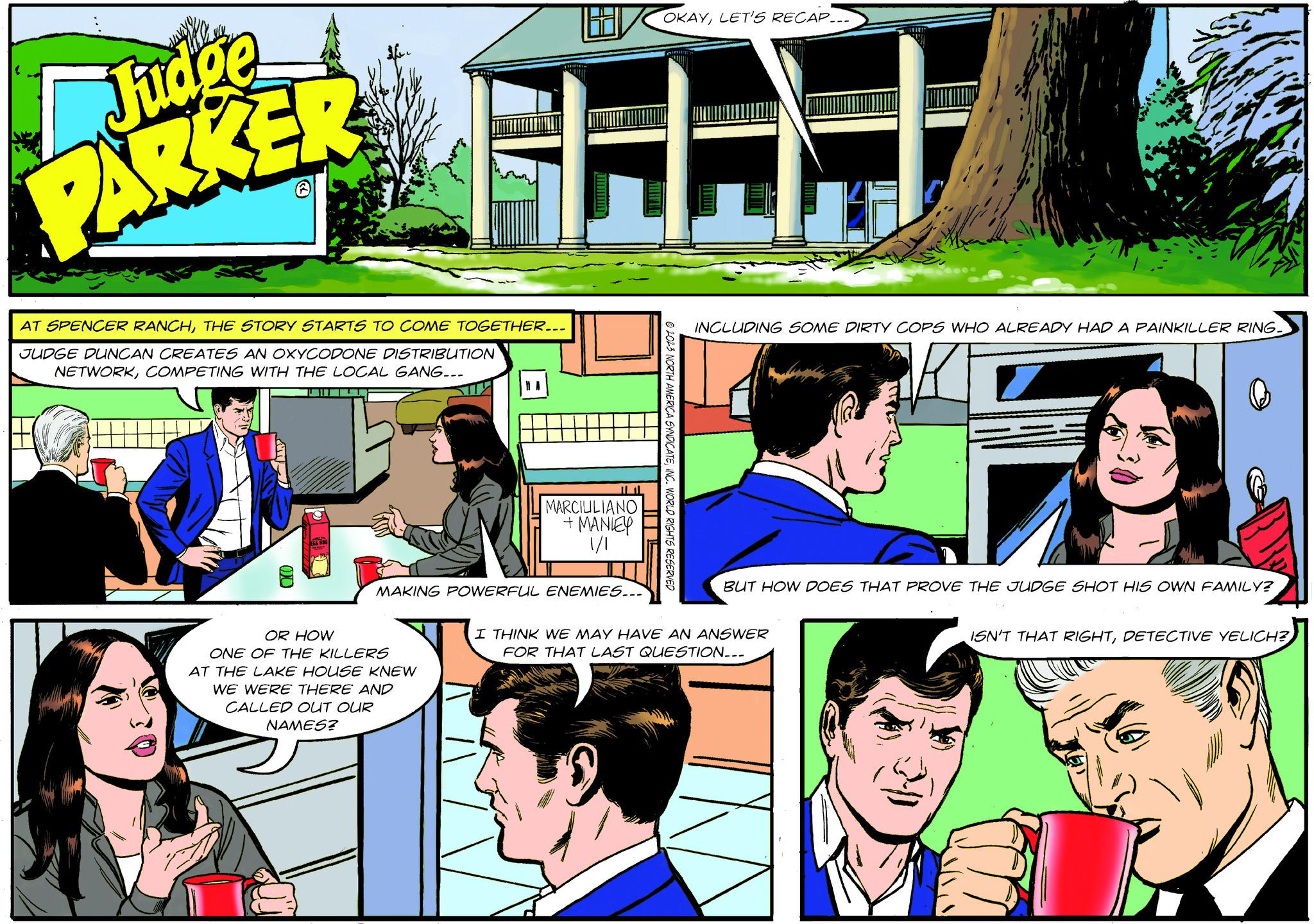 Font OCR: Judge PARKER AT SPENCER RANCHTHE STORY STARTS TO COME TOGETHER... JUDGE DUNCAN CREATES AN OXYCODONE DISTRIBUTION NETWORKCOMPETING WITH THE LOCAL GANG... OR HOW STTY ONE OF THE KILLERS AT THE LAKE HOUSE KNEW WE WERE THERE AND CALLED OUT OUR NAMES? L H MARCIUILIANO + MANLEY 1/1 MAKING POWERFUL ENEMIES... OKAYLET'S RECAP... © 2023 NORTH AMERICA SYNDICATEINC. WORLD RIGHTS RESERVED INCLUDING SOME DIRTY COPS WHO ALREADY HAD A PAINKILLER RING. BUT HOW DOES THAT PROVE THE JUDGE SHOT HIS OWN FAMILY? I THINK WE MAY HAVE AN ANSWER FOR THAT LAST QUESTION... ISN'T THAT RIGHTDETECTIVE YELICH? Judge PARKER AT SPENCER RANCHTHE STORY STARTS TO COME TOGETHER ... JUDGE DUNCAN CREATES AN OXYCODONE DISTRIBUTION NETWORKCOMPETING WITH THE LOCAL GANG ... OR HOW STTY ONE OF THE KILLERS AT THE LAKE HOUSE KNEW WE WERE THERE AND CALLED OUT OUR NAMES ? L H MARCIUILIANO + MANLEY 1/1 MAKING POWERFUL ENEMIES ... OKAYLET'S RECAP ... © 2023 NORTH AMERICA SYNDICATEINC . WORLD RIGHTS RESERVED INCLUDING SOME DIRTY COPS WHO ALREADY HAD A PAINKILLER RING . BUT HOW DOES THAT PROVE THE JUDGE SHOT HIS OWN FAMILY ? I THINK WE MAY HAVE AN ANSWER FOR THAT LAST QUESTION ... ISN'T THAT RIGHTDETECTIVE YELICH ?
