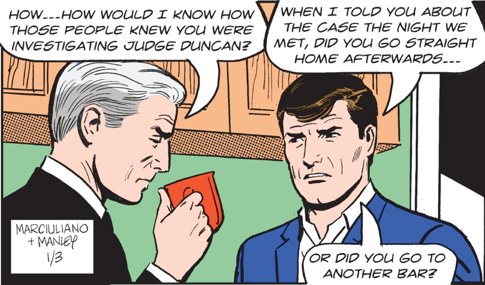 Organism OCR: HOW-HOW WOULD I KNOW HOW THOSE PEOPLE KNEW YOU WERE INVESTIGATING JUDGE DUNCAN? MARCIULIANO + MANLEY 1/3 WHEN I TOLD YOU ABOUT THE CASE THE NIGHT WE METDID YOU GO STRAIGHT HOME AFTERWARDS... OR DID YOU GO TO ANOTHER BAR? HOW - HOW WOULD I KNOW HOW THOSE PEOPLE KNEW YOU WERE INVESTIGATING JUDGE DUNCAN ? MARCIULIANO + MANLEY 1/3 WHEN I TOLD YOU ABOUT THE CASE THE NIGHT WE METDID YOU GO STRAIGHT HOME AFTERWARDS ... OR DID YOU GO TO ANOTHER BAR ?
