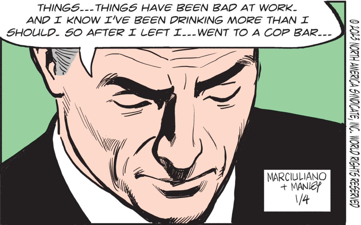 Cartoon OCR: THINGS...THINGS HAVE BEEN BAD AT WORK. AND I KNOW I'VE BEEN DRINKING MORE THAN I SHOULD. SO AFTER I LEFT I... WENT TO A COP BAR... MARCIULIANO + MANLEY 1/4 © 2023 NORTH AMERICA SYNDICATEINC. WORLD RIGHTS RESERVED THINGS ... THINGS HAVE BEEN BAD AT WORK . AND I KNOW I'VE BEEN DRINKING MORE THAN I SHOULD . SO AFTER I LEFT I ... WENT TO A COP BAR ... MARCIULIANO + MANLEY 1/4 © 2023 NORTH AMERICA SYNDICATEINC . WORLD RIGHTS RESERVED