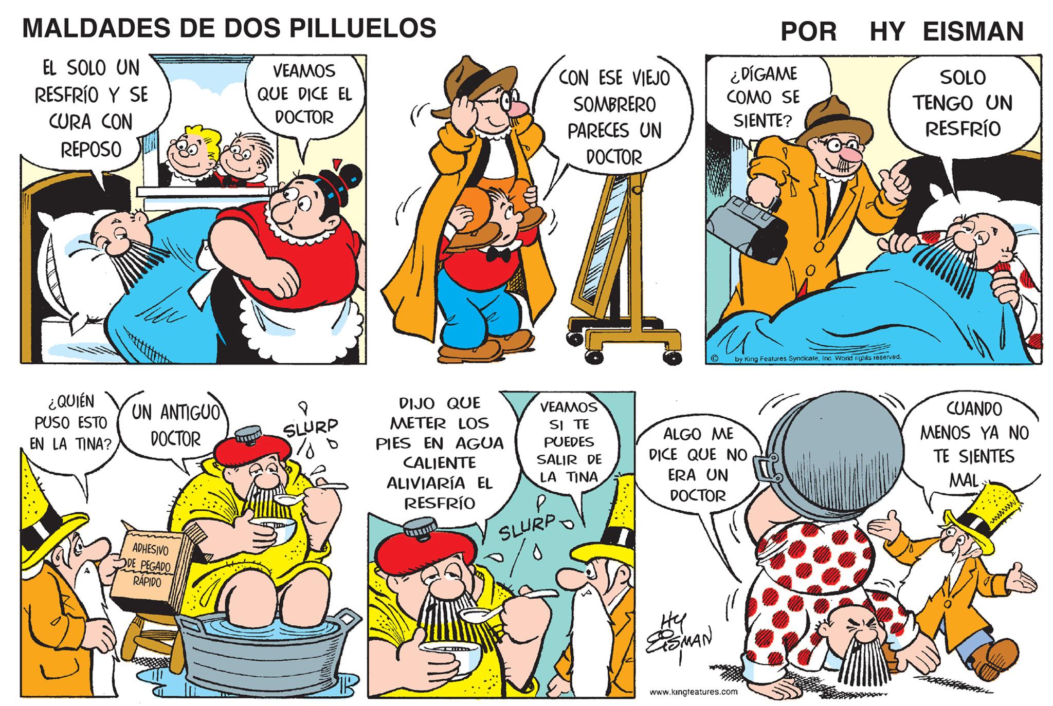 Organism OCR: MALDADES DE DOS PILLUELOS EL SOLO UN RESFRÍO Y SE CURA CON REPOSO ¿QUIÉN PUSO ESTO EN LA TINA? UN ANTIGUO DOCTOR ADHESIVO DE PEGADO RÁPIDO TEA VEAMOS QUE DICE EL DOCTOR 8 SLURP 1/0 DIJO QUE METER LOS PIES EN AGUA CALIENTE ALIVIARÍA EL RESFRÍO CON ESE VIEJO SOMBRERO PARECES UN DOCTOR VEAMOS SI TE PUEDES SALIR DE LA TINA P SLURP. ? u Hy ESMAN ¿DÍGAME COMO SE SIENTE? ALGO ME DICE QUE NO ERA UN DOCTOR POR by King Features SyndicateInc. World rights reserved. www.kingteatures.com HY EISMAN SOLO TENGO UN RESFRÍO CUANDO MENOS YA NO TE SIENTES MAL wwwww MALDADES DE DOS PILLUELOS EL SOLO UN RESFRÍO Y SE CURA CON REPOSO ¿ QUIÉN PUSO ESTO EN LA TINA ? UN ANTIGUO DOCTOR ADHESIVO DE PEGADO RÁPIDO TEA VEAMOS QUE DICE EL DOCTOR 8 SLURP 1/0 DIJO QUE METER LOS PIES EN AGUA CALIENTE ALIVIARÍA EL RESFRÍO CON ESE VIEJO SOMBRERO PARECES UN DOCTOR VEAMOS SI TE PUEDES SALIR DE LA TINA P SLURP . ? u Hy ESMAN ¿ DÍGAME COMO SE SIENTE ? ALGO ME DICE QUE NO ERA UN DOCTOR POR by King Features SyndicateInc. World rights reserved . www.kingteatures.com HY EISMAN SOLO TENGO UN RESFRÍO CUANDO MENOS YA NO TE SIENTES MAL wwwww