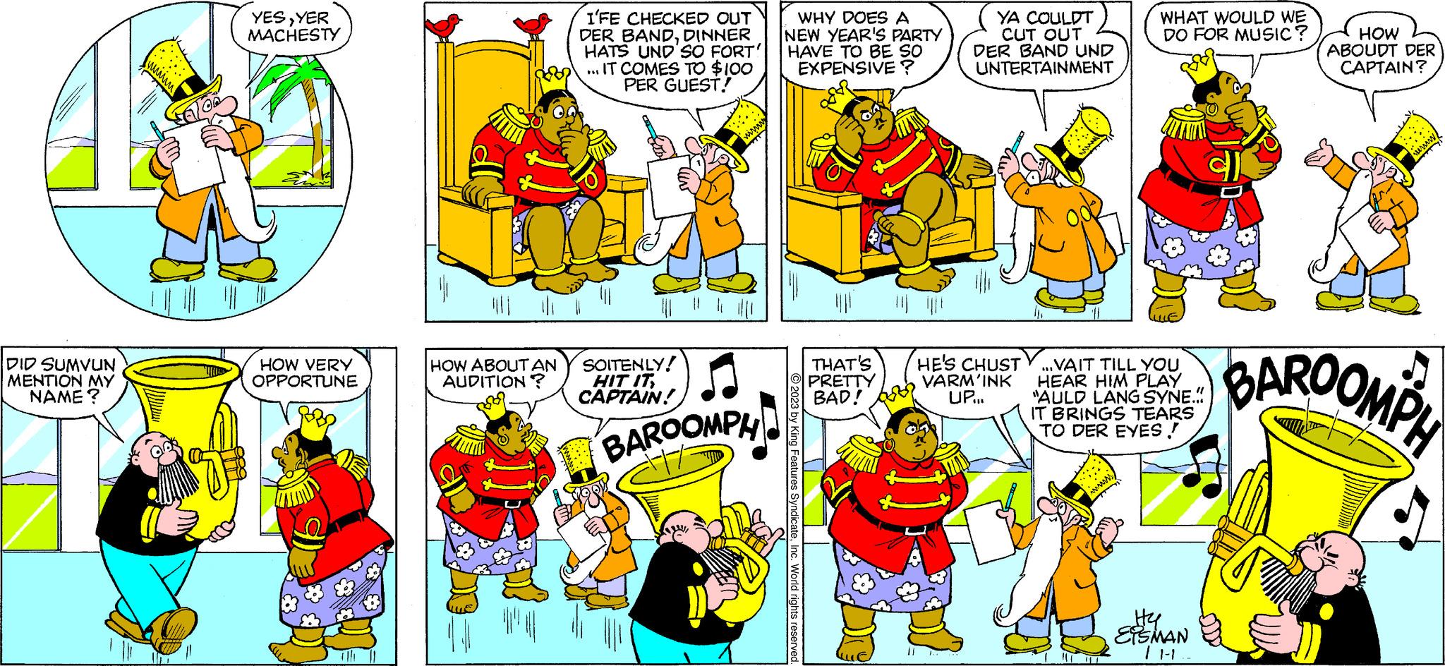 Gesture OCR: DID SUMVUN MENTION MY NAME? LA YESYER MACHESTY HOW VERY OPPORTUNE Thi HOW ABOUT AN AUDITION? ??? I'FE CHECKED OUT DER BANDDINNER HATS UND SO FORT! ... IT COMES TO $100 PER GUEST! SOITENLY! HIT ITCAPTAIN! BAROOMPH WHY DOES A NEW YEAR'S PARTY HAVE TO BE SO EXPENSIVE? ?2023 by King Features SyndicateInc. World rights reserved. THAT'S PRETTY BAD! YA COULDT CUT OUT DER BAND UND UNTERTAINMENT HE'S CHUST VARM'INK UP.... ? WHAT WOULD WE DO FOR MUSIC? ...VAIT TILL YOU HEAR HIM PLAY "AULD LANG SYNE." IT BRINGS TEARS TO DER EYES! ww Hy EISMAN HOW ABOUDT DER CAPTAIN? ummy? BAROOMPL 2 DID SUMVUN MENTION MY NAME ? LA YESYER MACHESTY HOW VERY OPPORTUNE Thi HOW ABOUT AN AUDITION ? ??? I'FE CHECKED OUT DER BANDDINNER HATS UND SO FORT ! ... IT COMES TO $ 100 PER GUEST ! SOITENLY ! HIT ITCAPTAIN ! BAROOMPH WHY DOES A NEW YEAR'S PARTY HAVE TO BE SO EXPENSIVE ? ?2023 by King Features SyndicateInc. World rights reserved . THAT'S PRETTY BAD ! YA COULDT CUT OUT DER BAND UND UNTERTAINMENT HE'S CHUST VARM'INK UP .... ? WHAT WOULD WE DO FOR MUSIC ? ... VAIT TILL YOU HEAR HIM PLAY " AULD LANG SYNE . " IT BRINGS TEARS TO DER EYES ! ww Hy EISMAN HOW ABOUDT DER CAPTAIN ? ummy ? BAROOMPL 2
