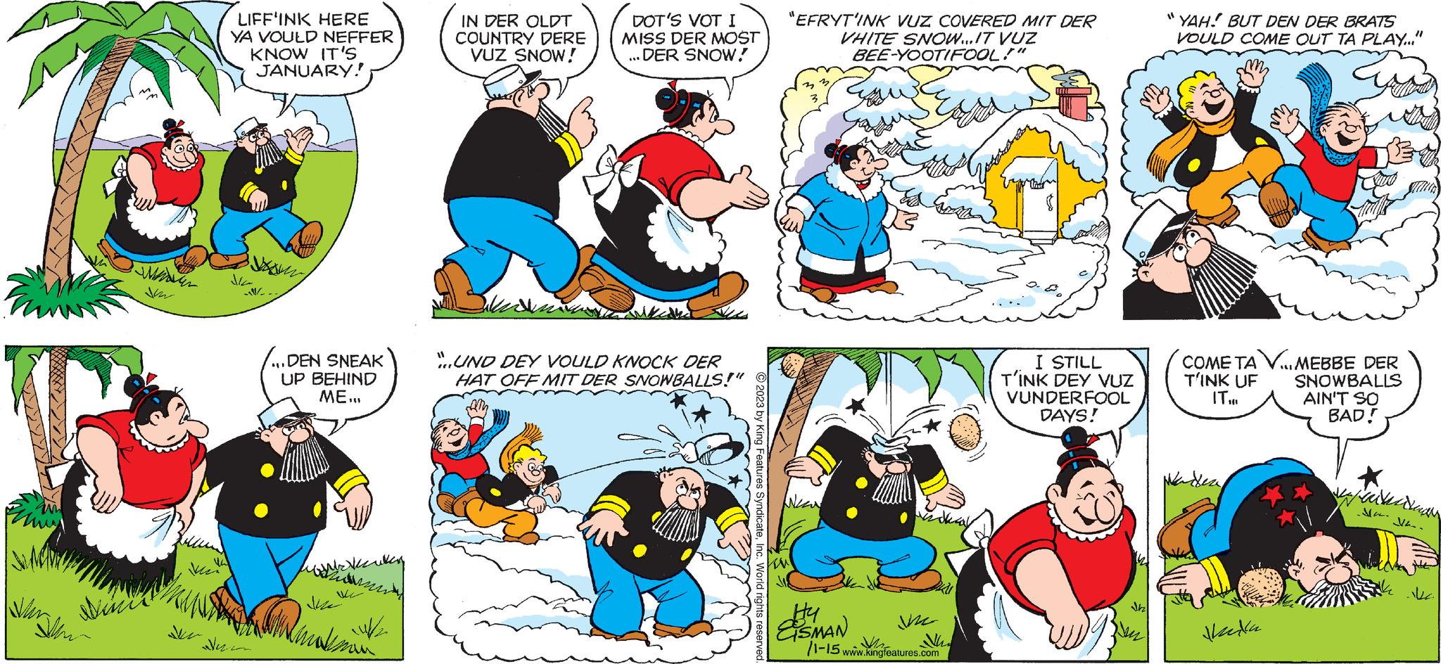 Mammal OCR: M Nun sinis Ne LIFF'INK HERE YA VOULD NEFFER KNOW IT'S JANUARY! m ...DEN SNEAK UP BEHIND ME... Memaksim IN DER OLDT COUNTRY DERE VUZ SNOW! winn DOT'S VOT I MISS DER MOST ... DER SNOW! "..UND DEY VOULD KNOCK DER HAT OFF MIT DER SNOWBALLS!" AM © 2023 by King Features SyndicateInc. World rights re ts reserved "EFRYT'INK VUZ COVERED MIT DER VHITE SNOW...IT VUZ BEE-YOOTIFOOL!" Ne Hy ESMAN ine /1-15 www.kingfeatures.com I STILL T'INK DEY VUZ VUNDERFOOL DAYS! Jh 11 YAH! BUT DEN DER BRATS VOULD COME OUT TA PLAY..." COME TA V... MEBBE DER T'INK UF IT... nila. SNOWBALLS AIN'T SO BAD! van SV- M Nun sinis Ne LIFF'INK HERE YA VOULD NEFFER KNOW IT'S JANUARY ! m ... DEN SNEAK UP BEHIND ME ... Memaksim IN DER OLDT COUNTRY DERE VUZ SNOW ! winn DOT'S VOT I MISS DER MOST ... DER SNOW ! " ..UND DEY VOULD KNOCK DER HAT OFF MIT DER SNOWBALLS ! " AM © 2023 by King Features SyndicateInc. World rights re ts reserved " EFRYT'INK VUZ COVERED MIT DER VHITE SNOW ... IT VUZ BEE - YOOTIFOOL ! " Ne Hy ESMAN ine / 1-15 www.kingfeatures.com I STILL T'INK DEY VUZ VUNDERFOOL DAYS ! Jh 11 YAH ! BUT DEN DER BRATS VOULD COME OUT TA PLAY ... " COME TA V ... MEBBE DER T'INK UF IT ... nila . SNOWBALLS AIN'T SO BAD ! van SV