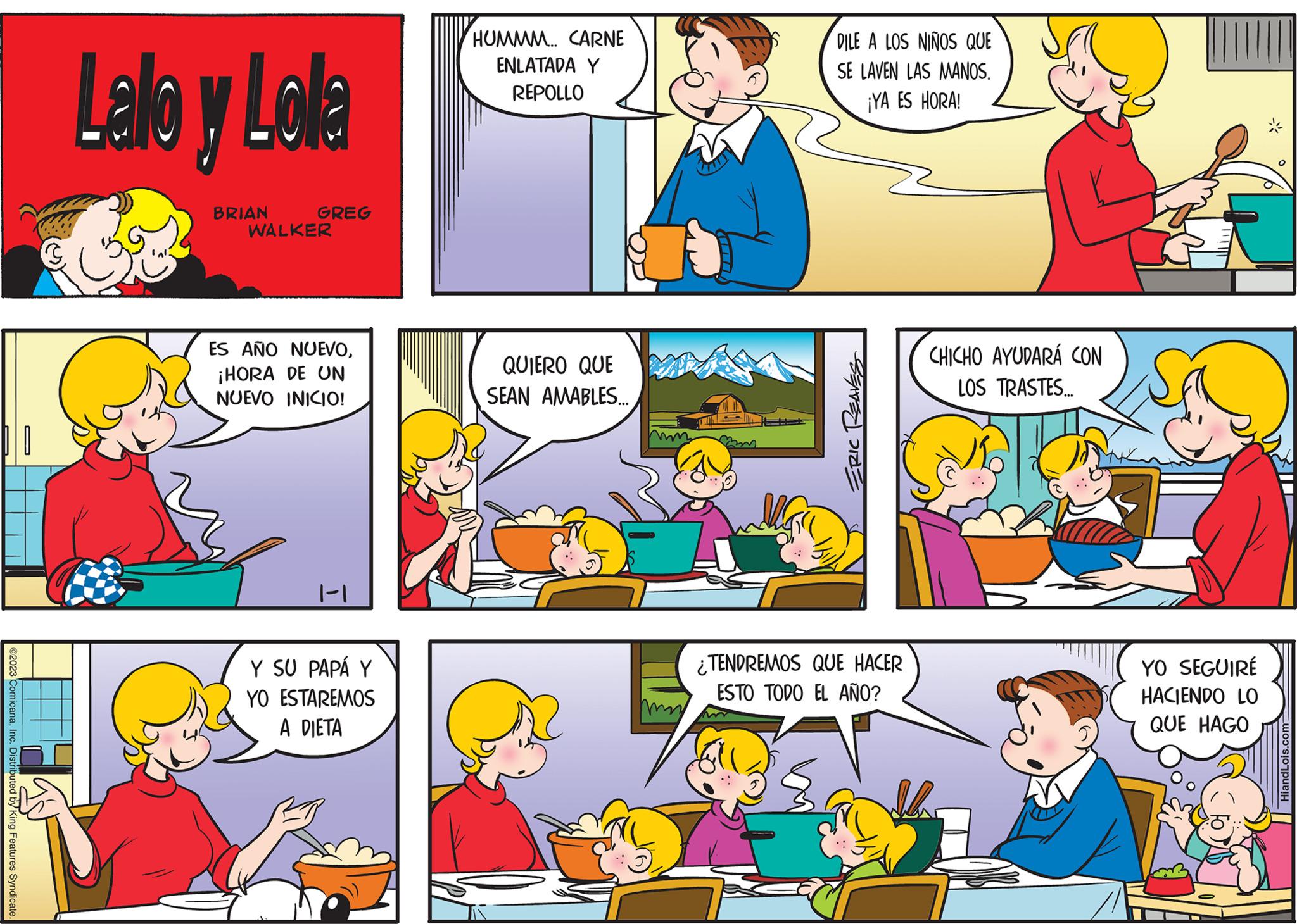 Mammal OCR: ©2023 ComicanaInc. Distributed by King Features Syndicate. Lallo y Lola BRIAN GREG WALKER ES AÑO NUEVO¡HORA DE UN NUEVO INICIO! 1-1 Y SU PAPÁ Y ESTAREMOS YO A DIETA HUMMM.. CARNE ENLATADA Y REPOLLO QUIERO QUE SEAN AMABLES... A mam DILE A LOS NIÑOS QUE SE LAVEN LAS MANOS. ¡YA ES HORA! ERIC REAVES ¿TENDREMOS QUE HACER ESTO TODO EL AÑO? CHICHO AYUDARÁ CON LOS TRASTES... YO SEGUIRE HACIENDO LO QUE HAGO HiandLois.com © 2023 ComicanaInc. Distributed by King Features Syndicate . Lallo y Lola BRIAN GREG WALKER ES AÑO NUEVO¡ HORA DE UN NUEVO INICIO ! 1-1 Y SU PAPÁ Y ESTAREMOS YO A DIETA HUMMM .. CARNE ENLATADA Y REPOLLO QUIERO QUE SEAN AMABLES ... A mam DILE A LOS NIÑOS QUE SE LAVEN LAS MANOS . ¡ YA ES HORA ! ERIC REAVES ¿ TENDREMOS QUE HACER ESTO TODO EL AÑO ? CHICHO AYUDARÁ CON LOS TRASTES ... YO SEGUIRE HACIENDO LO QUE HAGO HiandLois.com