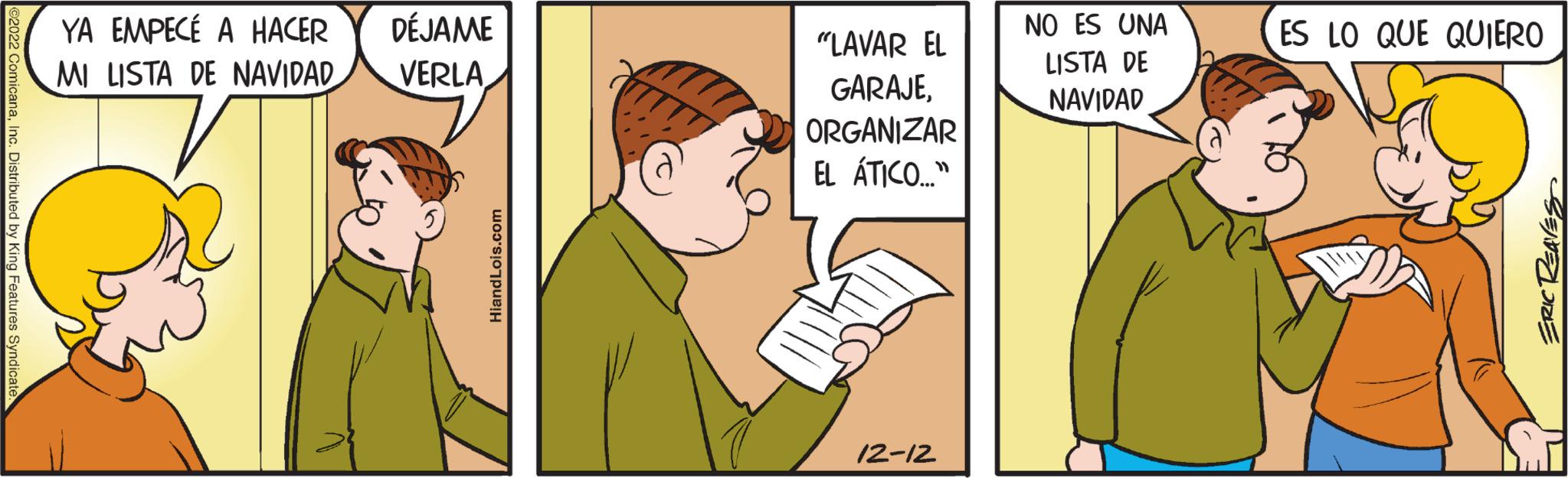 Sharing OCR: ©2022 ComicanaInc. Distributed by King Features Syndicate. YA EMPECÉ A HACER MI LISTA DE NAVIDAD DÉJAME VERLA HiandLois.com ? "LAVAR EL GARAJEORGANIZAR EL ÁTICO..." 12-12 NO ES UNA LISTA DE NAVIDAD ES LO QUE QUIERO SENELONE © 2022 ComicanaInc. Distributed by King Features Syndicate . YA EMPECÉ A HACER MI LISTA DE NAVIDAD DÉJAME VERLA HiandLois.com ? " LAVAR EL GARAJEORGANIZAR EL ÁTICO ... " 12-12 NO ES UNA LISTA DE NAVIDAD ES LO QUE QUIERO SENELONE