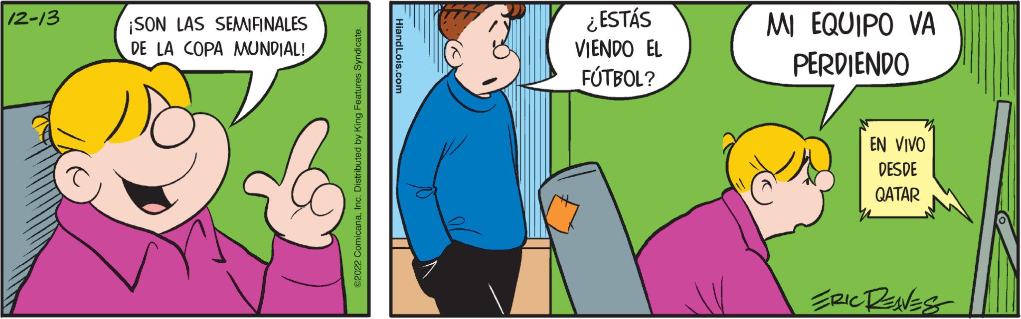 Line OCR: 12-13 ¡SON LAS SEMIFINALES DE LA COPA MUNDIAL! ir ?2022 ComicanaInc. Distributed by King Features Syndicate. HiandLois.com ¿ESTÁS VIENDO EL FÚTBOL? MI EQUIPO VA PERDIENDO EN VIVO DESDE QATAR ERIC RENNES 12-13 ¡ SON LAS SEMIFINALES DE LA COPA MUNDIAL ! ir ?2022 ComicanaInc. Distributed by King Features Syndicate . HiandLois.com ¿ ESTÁS VIENDO EL FÚTBOL ? MI EQUIPO VA PERDIENDO EN VIVO DESDE QATAR ERIC RENNES