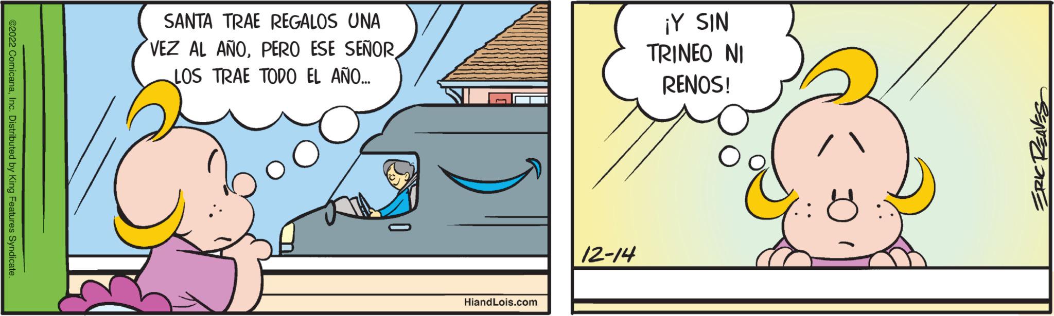 Illustration OCR: ©2022 ComicanaInc. Distributed by King Features Syndicate. SANTA TRAE REGALOS UNA VEZ AL AÑOLOS TRAE TODO EL AÑO... HiandLois.com 12-14 ¡Y SIN TRINEO NI RENOS! ERIC REAVES © 2022 ComicanaInc. Distributed by King Features Syndicate . SANTA TRAE REGALOS UNA VEZ AL AÑOPERO ESE SEÑORLOS TRAE TODO EL AÑO ... HiandLois.com 12-14 ¡ Y SIN TRINEO NI RENOS ! ERIC REAVES