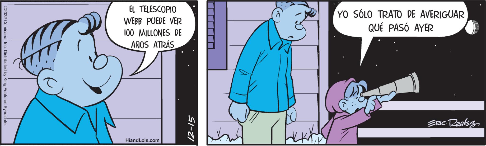 Window OCR: ©2022 ComicanaInc. Distributed by King Features Syndicate. EL TELESCOPIO WEBB PUEDE VER 100 MILLONES DE AÑOS ATRÁS HiandLois.com 12-15 YO SÓLO TRATO DE AVERIGUAR QUÉ PASÓ AYER ERIC RENES © 2022 ComicanaInc. Distributed by King Features Syndicate . EL TELESCOPIO WEBB PUEDE VER 100 MILLONES DE AÑOS ATRÁS HiandLois.com 12-15 YO SÓLO TRATO DE AVERIGUAR QUÉ PASÓ AYER ERIC RENES