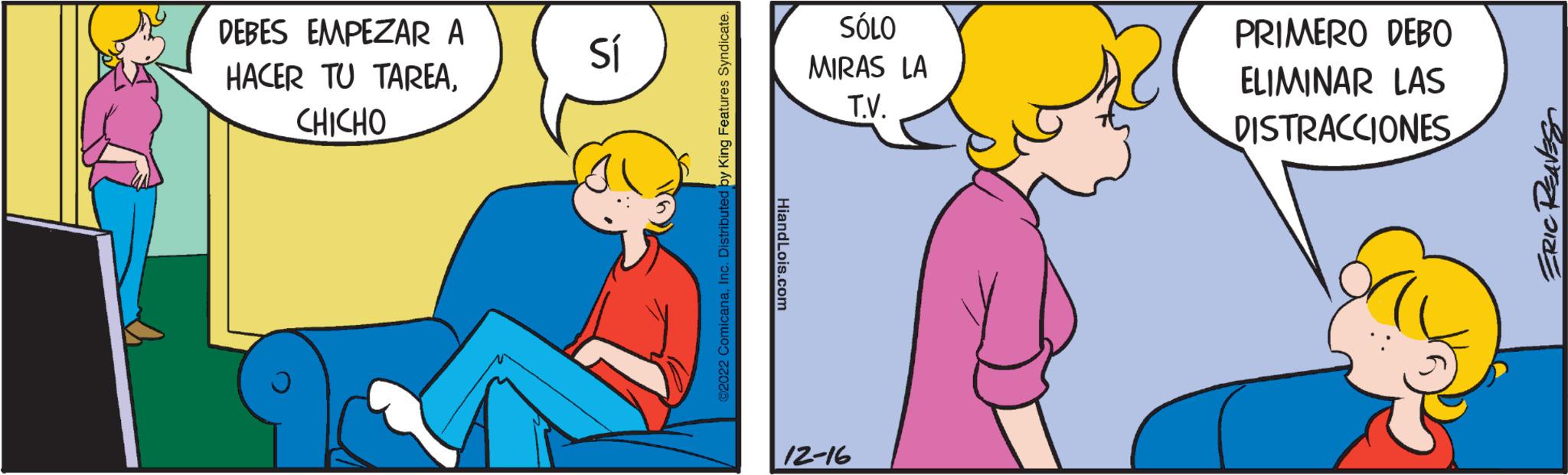 Interaction OCR: DEBES EMPEZAR A HACER TU TAREACHICHO Sí ©2022 ComicanaInc. Distributed by King Features Syndicate. HiandLois.com SÓLO MIRAS LA T.V. 12-16 PRIMERO DEBO ELIMINAR LAS DISTRACCIONES ERIC REAVES DEBES EMPEZAR A HACER TU TAREACHICHO Sí © 2022 ComicanaInc. Distributed by King Features Syndicate . HiandLois.com SÓLO MIRAS LA T.V. 12-16 PRIMERO DEBO ELIMINAR LAS DISTRACCIONES ERIC REAVES