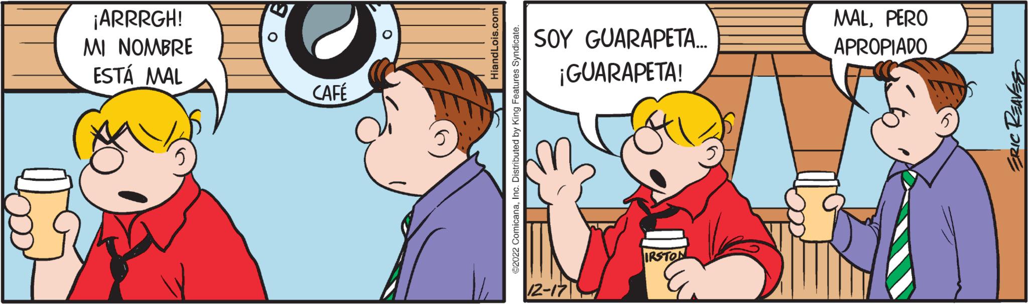Thumb OCR: ¡ARRRGH! MI NOMBRE ESTÁ MAL 89 CAFÉ Hiand Lois.com ?2022 ComicanaInc. Distributed by King Features Syndicate. SOY GUARAPETA... ¡GUARAPETA! 12-17 IRSTON ly MALPERO APROPIADO ERIC REAVES ¡ ARRRGH ! MI NOMBRE ESTÁ MAL 89 CAFÉ Hiand Lois.com ?2022 ComicanaInc. Distributed by King Features Syndicate . SOY GUARAPETA ... ¡ GUARAPETA ! 12-17 IRSTON ly MALPERO APROPIADO ERIC REAVES