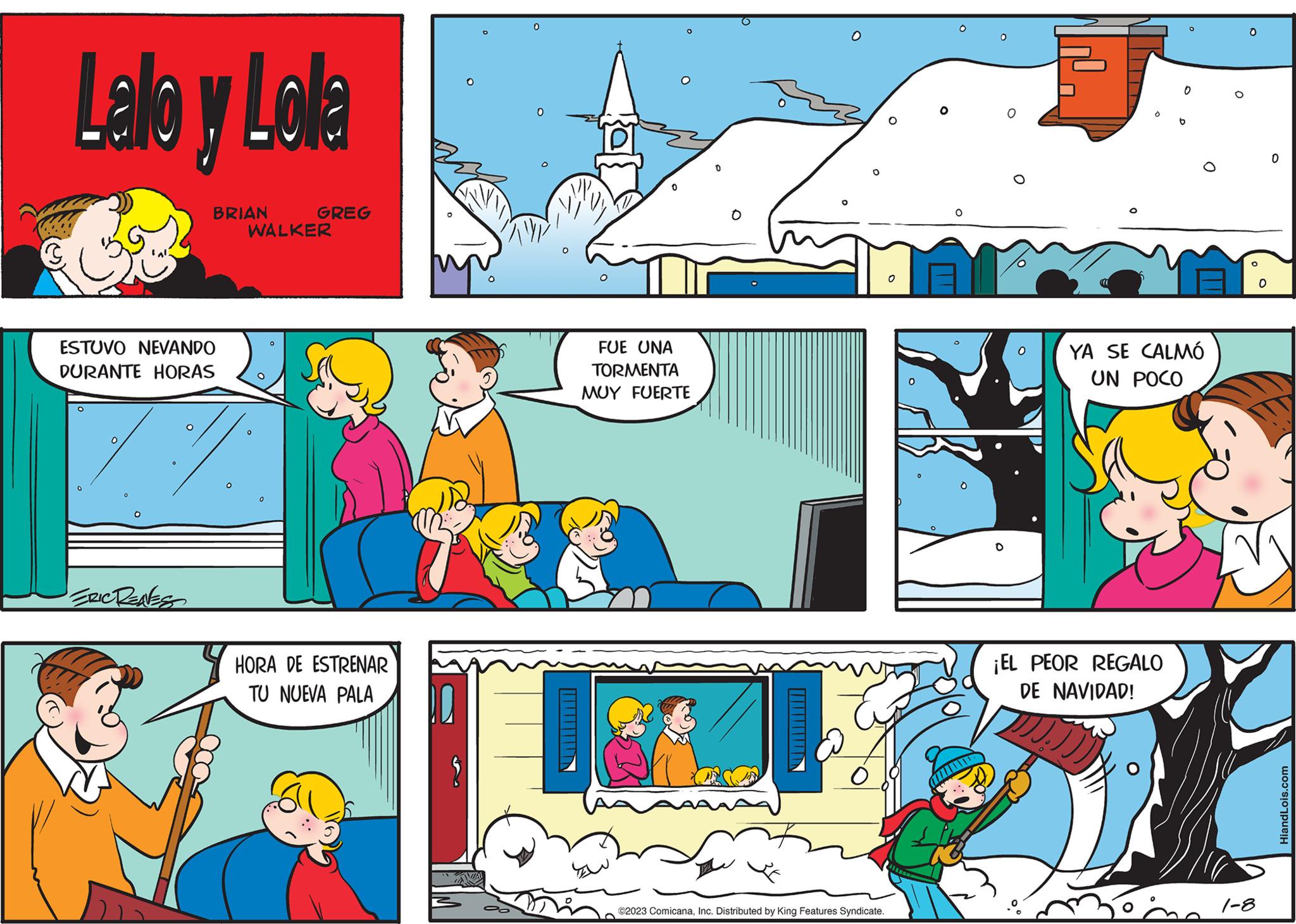 Line OCR: Lalo y Lola BRIAN ESTUVO NEVANDO DURANTE HORAS ERIC RENESS GREG WALKER 0 HORA DE ESTRENAR TU NUEVA PALA 0 0 O FUE UNA TORMENTA MUY FUERTE ©2023 ComicanaInc. Distributed by King Features Syndicate. O O O O ? O O O FJ O 0 ¡EL PEOR REGALO DE NAVIDAD! b YA SE CALMÓ UN POCO 1-8 O 0 HiandLois.com Lalo y Lola BRIAN ESTUVO NEVANDO DURANTE HORAS ERIC RENESS GREG WALKER 0 HORA DE ESTRENAR TU NUEVA PALA 0 0 O FUE UNA TORMENTA MUY FUERTE © 2023 ComicanaInc. Distributed by King Features Syndicate . O O O O ? O O O FJ O 0 ¡ EL PEOR REGALO DE NAVIDAD ! b YA SE CALMÓ UN POCO 1-8 O 0 HiandLois.com