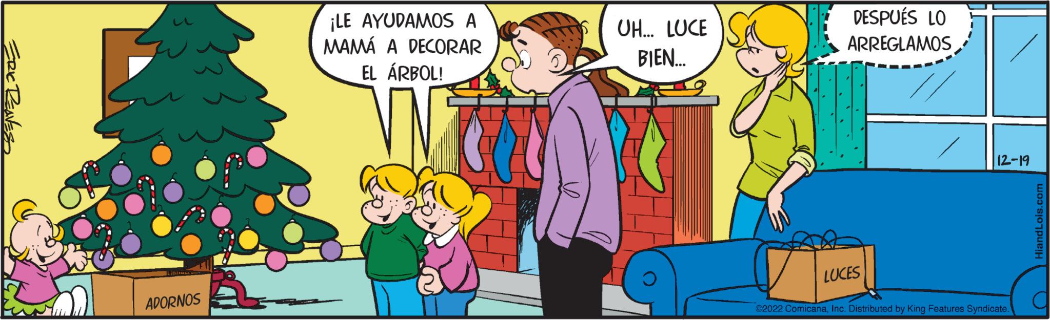 Social group OCR: ERIC RENES ADORNOS ¡LE AYUDAMOS A MAMÁ A DECORAR EL ÁRBOL! WN b UH... LUCE BIEN... DESPUÉS LO ARREGLAMOS // LUCES 12-19 ?2022 ComicanaInc. Distributed by King Features Syndicate. HiandLois.com C ERIC RENES ADORNOS ¡ LE AYUDAMOS A MAMÁ A DECORAR EL ÁRBOL ! WN b UH ... LUCE BIEN ... DESPUÉS LO ARREGLAMOS // LUCES 12-19 ?2022 ComicanaInc. Distributed by King Features Syndicate . HiandLois.com C