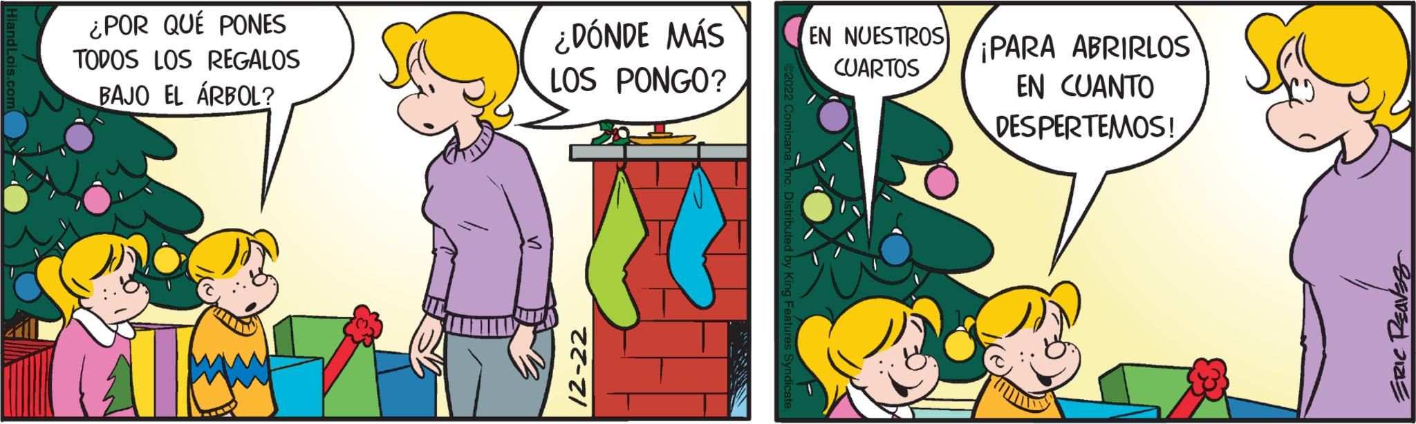 Fictional character OCR: Hiand Lois.com ¿POR QUÉ PONES TODOS LOS REGALOS BAJO EL ÁRBOL? ¿DÓNDE MÁS LOS PONGO? 12-22 Distributed by King Features Syndica EN NUESTROS PARA ABRIRLOS CUARTOS EN CUANTO DESPERTEMOS! ERIC PEAVES Hiand Lois.com ¿ POR QUÉ PONES TODOS LOS REGALOS BAJO EL ÁRBOL ? ¿ DÓNDE MÁS LOS PONGO ? 12-22 Distributed by King Features Syndica EN NUESTROS PARA ABRIRLOS CUARTOS EN CUANTO DESPERTEMOS ! ERIC PEAVES
