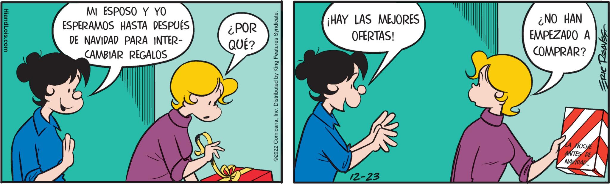 Humour OCR: HiandLois.com MI ESPOSO Y YO ESPERAMOS HASTA DESPUÉS DE NAVIDAD PARA INTER- CAMBIAR REGALOS ¿POR QUÉ? @2022 ComicanaInc. Distributed by King Features Syndicate. ¡HAY LAS MEJORES OFERTAS! 12-23 ¿NO HAN EMPEZADO A COMPRAR? LA NOCHE ANTES DE NAVIDAD... ERIC REAVES HiandLois.com MI ESPOSO Y YO ESPERAMOS HASTA DESPUÉS DE NAVIDAD PARA INTER CAMBIAR REGALOS ¿ POR QUÉ ? @ 2022 ComicanaInc. Distributed by King Features Syndicate . ¡ HAY LAS MEJORES OFERTAS ! 12-23 ¿ NO HAN EMPEZADO A COMPRAR ? LA NOCHE ANTES DE NAVIDAD ... ERIC REAVES