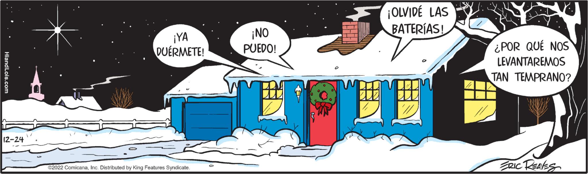 Parallel OCR: Hiand Lois.com 12-24 ¡YA DUÉRMETE! ?2022 ComicanaInc. Distributed by King Features Syndicate. ¡NO PUEDO! ¡OLVIDE LAS BATERÍAS! ¿POR QUÉ NOS LEVANTAREMOS TAN TEMPRANO? ERIC REAVES Hiand Lois.com 12-24 ¡ YA DUÉRMETE ! ?2022 ComicanaInc. Distributed by King Features Syndicate . ¡ NO PUEDO ! ¡ OLVIDE LAS BATERÍAS ! ¿ POR QUÉ NOS LEVANTAREMOS TAN TEMPRANO ? ERIC REAVES