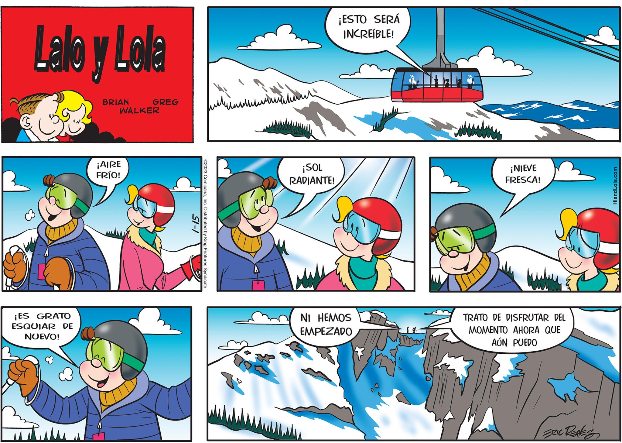 Fictional character OCR: Lalo y Lola ¡ES GRATO ESQUIAR DE NUEVO! BRIAN GREG WALKER ¡AIRE FRÍO! 1-15 ©2023 ComicanaInc. Distributed by King Features Syndicate 4 ?????? ??? ¡SOL M RADIANTE! ¡ESTO SERÁ INCREÍBLE! NI HEMOS EMPEZADO ¡NIEVE FRESCA! TRATO DE DISFRUTAR DEL MOMENTO AHORA QUE AÚN PUEDO ERIC REAVES HiandLois.com Lalo y Lola ¡ ES GRATO ESQUIAR DE NUEVO ! BRIAN GREG WALKER ¡ AIRE FRÍO ! 1-15 © 2023 ComicanaInc. Distributed by King Features Syndicate 4 ?????? ??? ¡ SOL M RADIANTE ! ¡ ESTO SERÁ INCREÍBLE ! NI HEMOS EMPEZADO ¡ NIEVE FRESCA ! TRATO DE DISFRUTAR DEL MOMENTO AHORA QUE AÚN PUEDO ERIC REAVES HiandLois.com