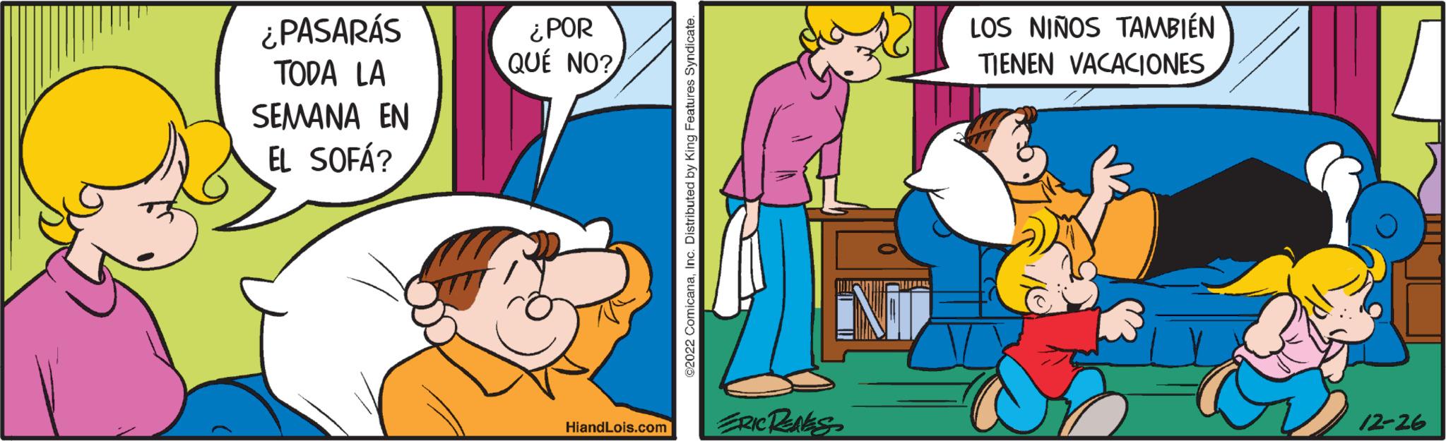 Adaptation OCR: ¿PASARÁS TODA LA SEMANA EN EL SOFÁ? ¿POR QUÉ NO? HiandLois.com ©2022 ComicanaInc. Distributed by King Features Syndicate. ERIC RENES LOS NIÑOS TAMBIÉN TIENEN VACACIONES 12-26 ¿ PASARÁS TODA LA SEMANA EN EL SOFÁ ? ¿ POR QUÉ NO ? HiandLois.com © 2022 ComicanaInc. Distributed by King Features Syndicate . ERIC RENES LOS NIÑOS TAMBIÉN TIENEN VACACIONES 12-26