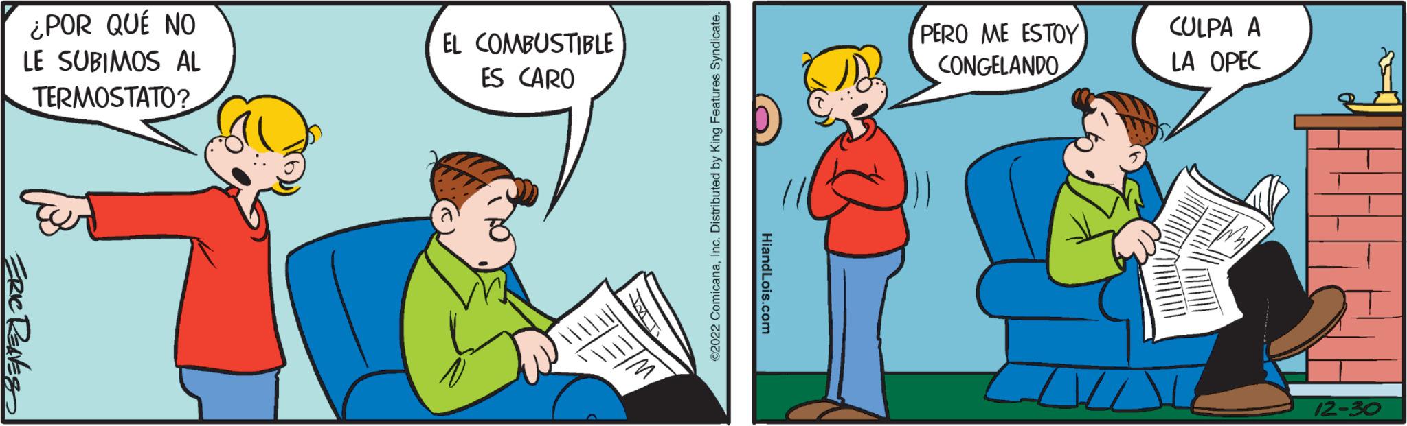 Conversation OCR: ¿POR QUÉ NO LE SUBIMOS AL TERMOSTATO? ERIC RENES EL COMBUSTIBLE ES CARO ©2022 ComicanaInc. Distributed by King Features Syndicate. Hiand Lois.com PERO ME ESTOY CONGELANDO CULPA A LA OPEC 12-30 ¿ POR QUÉ NO LE SUBIMOS AL TERMOSTATO ? ERIC RENES EL COMBUSTIBLE ES CARO © 2022 ComicanaInc. Distributed by King Features Syndicate . Hiand Lois.com PERO ME ESTOY CONGELANDO CULPA A LA OPEC 12-30