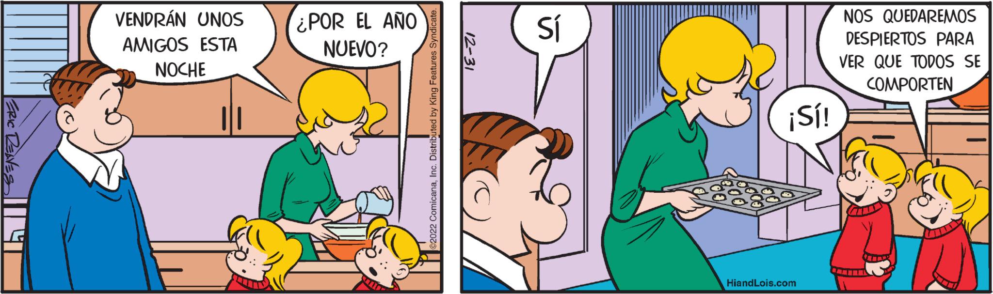 Fictional character OCR: ERIC RENES VENDRÁN UNOS AMIGOS ESTA NOCHE ¿POR EL AÑO NUEVO? Sals 2022 ComicanaInc. Distributed by King Features Syndicate. 12-31 Sí ¡Sí! HiandLois.com NOS QUEDAREMOS DESPIERTOS PARA VER QUE TODOS SE COMPORTEN ERIC RENES VENDRÁN UNOS AMIGOS ESTA NOCHE ¿ POR EL AÑO NUEVO ? Sals 2022 ComicanaInc. Distributed by King Features Syndicate . 12-31 Sí ¡ Sí ! HiandLois.com NOS QUEDAREMOS DESPIERTOS PARA VER QUE TODOS SE COMPORTEN