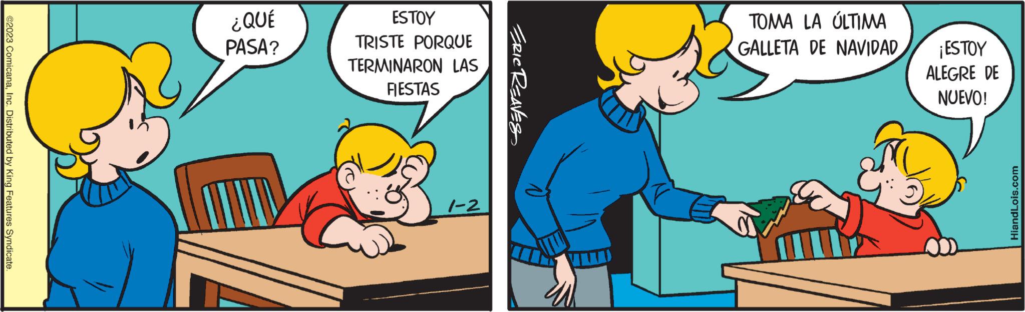 Happy OCR: ©2023 ComicanaInc. Distributed by King Features Syndicate. ¿QUÉ PASA? Home ESTOY TRISTE PORQUE TERMINARON LAS FIESTAS 1-2 ERIC REAVES TOMA LA ÚLTIMA GALLETA DE NAVIDAD ¡ ESTOY ALEGRE DE NUEVO! HiandLois.com © 2023 ComicanaInc. Distributed by King Features Syndicate . ¿ QUÉ PASA ? Home ESTOY TRISTE PORQUE TERMINARON LAS FIESTAS 1-2 ERIC REAVES TOMA LA ÚLTIMA GALLETA DE NAVIDAD ¡ ESTOY ALEGRE DE NUEVO ! HiandLois.com