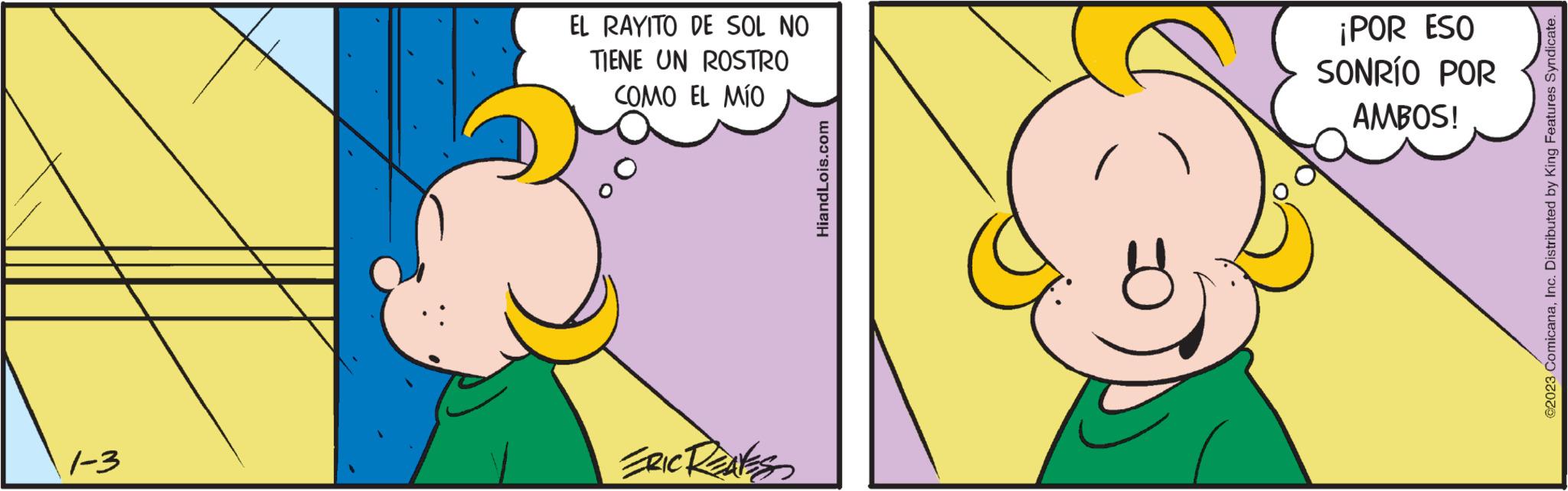 Ear OCR: 1-3 EL RAYITO DE SOL NO TIENE UN ROSTRO COMO EL MÍO ERIC REAKS HiandLois.com ¡POR ESO SONRÍO POR AMBOS! @2023 ComicanaInc. Distributed by King Features Syndicate. 1-3 EL RAYITO DE SOL NO TIENE UN ROSTRO COMO EL MÍO ERIC REAKS HiandLois.com ¡ POR ESO SONRÍO POR AMBOS ! @ 2023 ComicanaInc. Distributed by King Features Syndicate .
