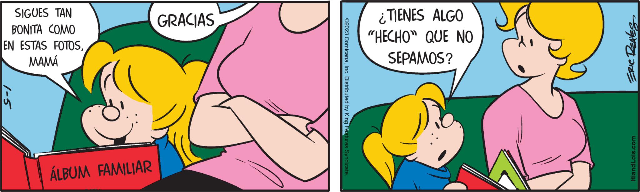 Art OCR: SIGUES TAN BONITA COMO EN ESTAS FOTOSMAMÁ 1-5 ÁLBUM FAMILIAR GRACIAS ?2023 ComicanaInc. Distributed by King Features Syndicate. ¿TIENES ALGO "HECHO" QUE NO SEPAMOS? ERIC REALES HiandLois.com SIGUES TAN BONITA COMO EN ESTAS FOTOSMAMÁ 1-5 ÁLBUM FAMILIAR GRACIAS ?2023 ComicanaInc. Distributed by King Features Syndicate . ¿ TIENES ALGO " HECHO " QUE NO SEPAMOS ? ERIC REALES HiandLois.com