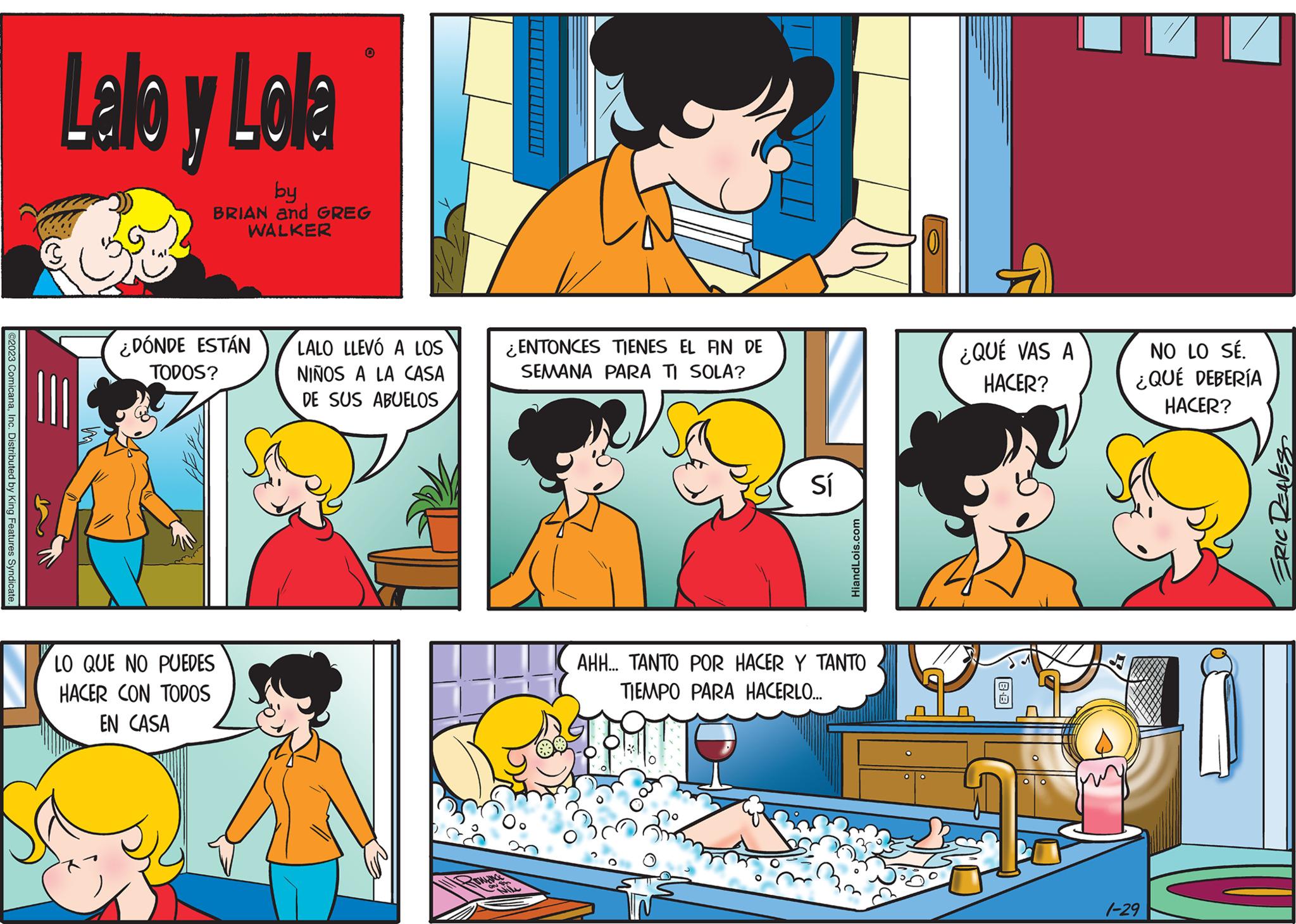 Yellow OCR: ©2023 ComicanaInc. Distributed by King Features Syndicate. Lallo y Lola by BRIAN and GREG WALKER ¿DÓNDE ESTÁN TODOS? O LO QUE NO PUEDES HACER CON TODOS EN CASA LALO LLEVÓ A LOS NIÑOS A LA CASA DE SUS ABUELOS Bruna ENTONCES TIENES EL FIN DE SEMANA PARA TI SOLA? ile Sí HiandLois.com AHH... TANTO POR HACER Y TANTO TIEMPO PARA HACERLO... ¿QUÉ VAS A HACER? NO LO SÉ. ¿QUÉ DEBERÍA HACER? 1-29 ERIC DEAVES © 2023 ComicanaInc. Distributed by King Features Syndicate . Lallo y Lola by BRIAN and GREG WALKER ¿ DÓNDE ESTÁN TODOS ? O LO QUE NO PUEDES HACER CON TODOS EN CASA LALO LLEVÓ A LOS NIÑOS A LA CASA DE SUS ABUELOS Bruna ENTONCES TIENES EL FIN DE SEMANA PARA TI SOLA ? ile Sí HiandLois.com AHH ... TANTO POR HACER Y TANTO TIEMPO PARA HACERLO ... ¿ QUÉ VAS A HACER ? NO LO SÉ . ¿ QUÉ DEBERÍA HACER ? 1-29 ERIC DEAVES