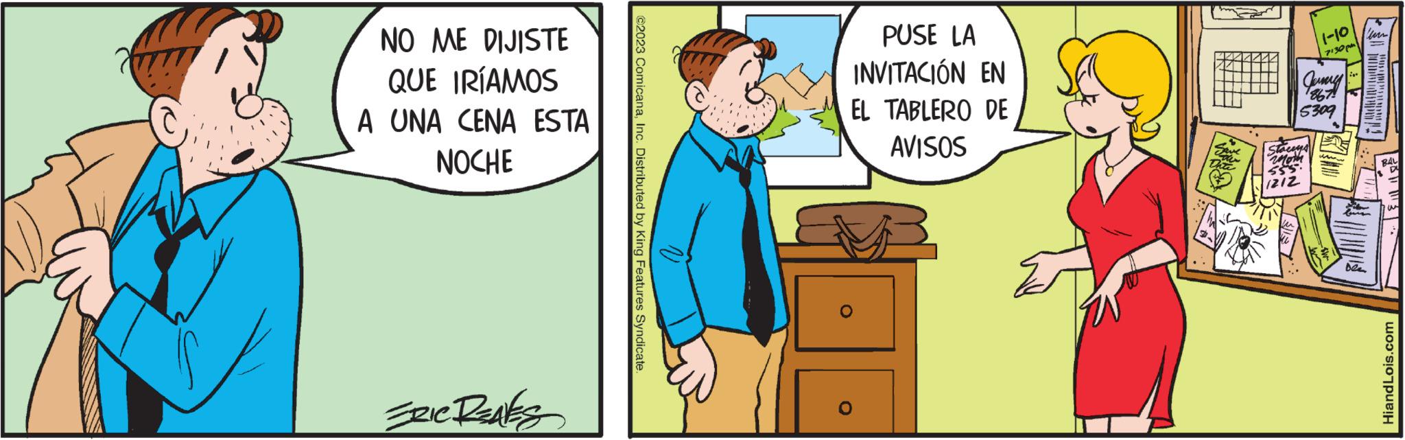 Art OCR: NO ME DIJISTE QUE IRÍAMOS A UNA CENA ESTA NOCHE SZIC REALES ©2023 ComicanaInc. Distributed by King Features Syndicate PUSE LA INVITACIÓN EN EL TABLERO DE AVISOS O Staceys moth 1212 1-10 7130 Jurmy 5309 Dea ber BAL HiandLois.com NO ME DIJISTE QUE IRÍAMOS A UNA CENA ESTA NOCHE SZIC REALES © 2023 ComicanaInc. Distributed by King Features Syndicate PUSE LA INVITACIÓN EN EL TABLERO DE AVISOS O Staceys moth 1212 1-10 7130 Jurmy 5309 Dea ber BAL HiandLois.com