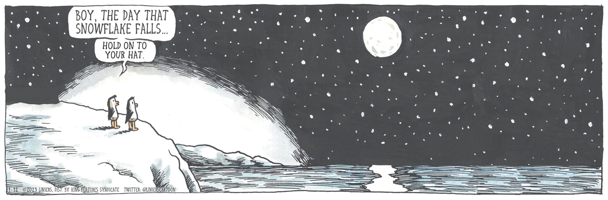 Event OCR: BOYTHE DAY THAT SNOWFLAKE FALLS... HOLD ON TO YOUR HAT. 1-12 2023 LINIERSDIST. BY KING FEATURES SYNDICATE TWITTER: @LINIERSCARTOON BOYTHE DAY THAT SNOWFLAKE FALLS ... HOLD ON TO YOUR HAT . 1-12 2023 LINIERSDIST . BY KING FEATURES SYNDICATE TWITTER : @LINIERSCARTOON