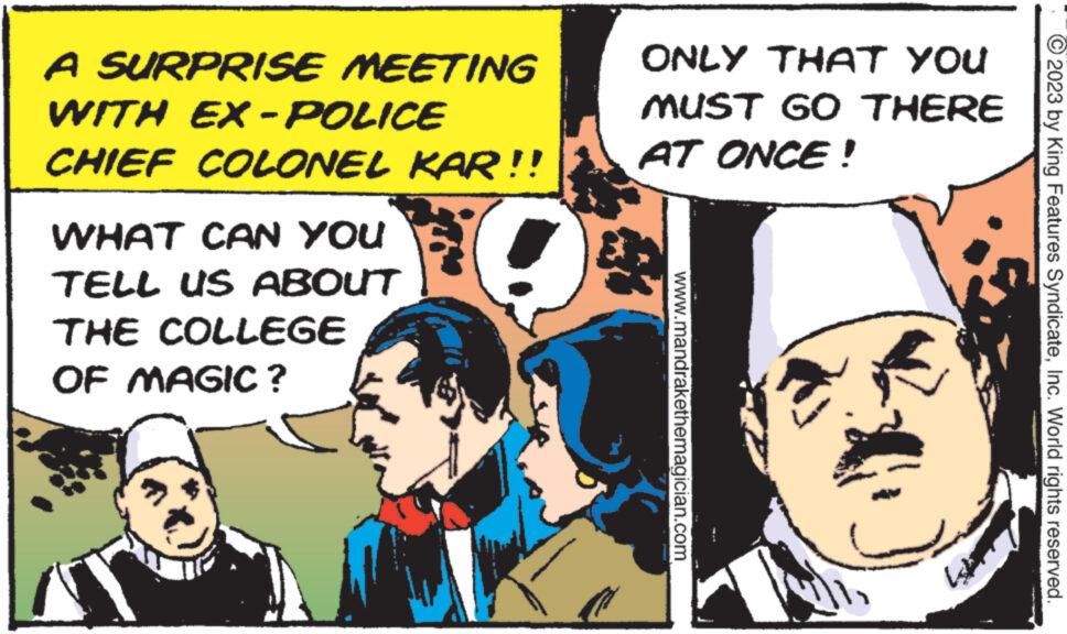 Fictional character OCR: A SURPRISE MEETING WITH EX - POLICE CHIEF COLONEL KAR!! WHAT CAN YOU TELL US ABOUT THE COLLEGE OF MAGIC ? ONLY THAT YOU MUST GO THERE AT ONCE! www.mandrakethemagician.com © 2023 by King Features SyndicateInc. World rights reserved. A SURPRISE MEETING WITH EX - POLICE CHIEF COLONEL KAR !! WHAT CAN YOU TELL US ABOUT THE COLLEGE OF MAGIC ? ONLY THAT YOU MUST GO THERE AT ONCE ! www.mandrakethemagician.com © 2023 by King Features SyndicateInc. World rights reserved .