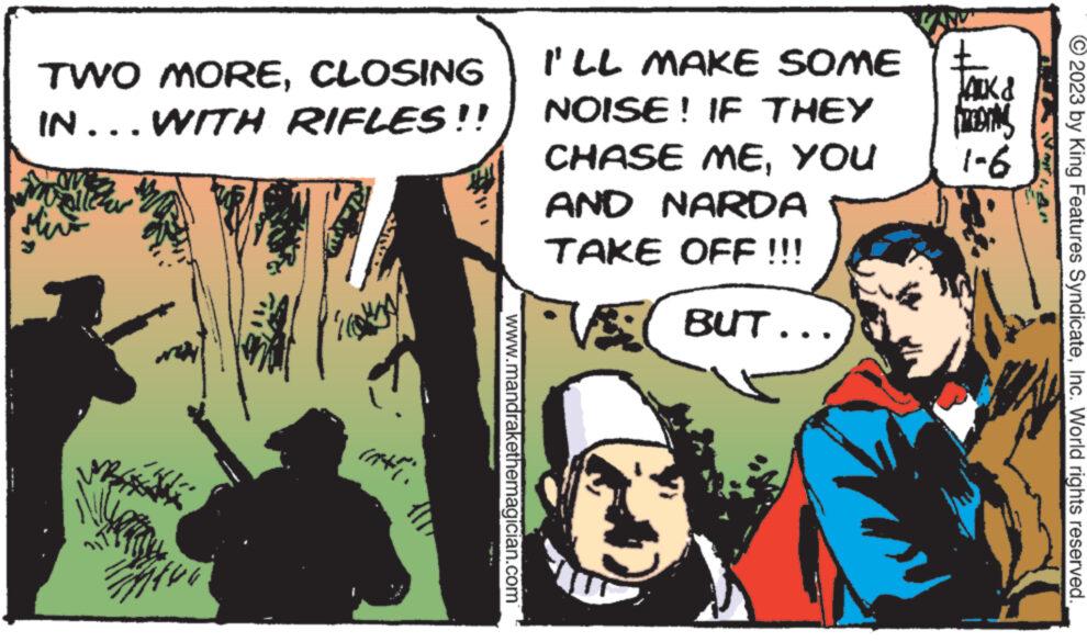 Comic book OCR: TWO MORECLOSING IN... WITH RIFLES!! msicha contract www.mandrakethemagician.com I'LL MAKE SOME NOISE! IF THEY CHASE MEYOU AND NARDA TAKE OFF !!! BUT... "VAN" £ JACK & preening 1-6 © 2023 by King Features SyndicateInc. World rights reserved. TWO MORECLOSING IN ... WITH RIFLES !! msicha contract www.mandrakethemagician.com I'LL MAKE SOME NOISE ! IF THEY CHASE MEYOU AND NARDA TAKE OFF !!! BUT ... " VAN " £ JACK & preening 1-6 © 2023 by King Features SyndicateInc. World rights reserved .