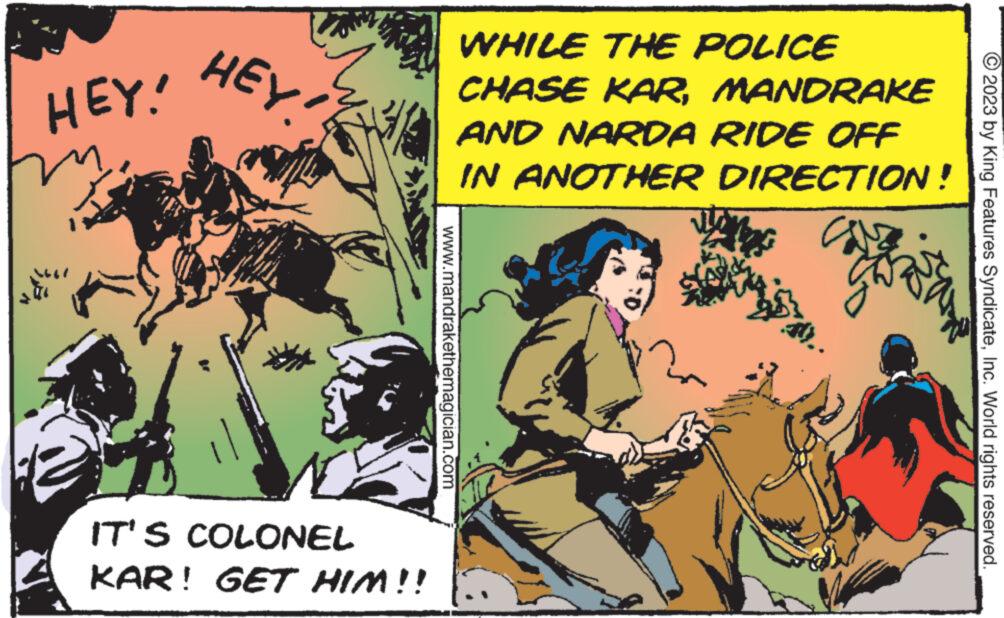 Conversation OCR: HEY! m HEY. IT'S COLONEL KAR! GET HIM!! WHILE THE POLICE CHASE KARMANDRAKE AND NARDA RIDE OFF IN ANOTHER www.mandrakethemagician.com DIRECTION! can © 2023 by King Features SyndicateInc. World rights reserved. HEY ! m HEY . IT'S COLONEL KAR ! GET HIM !! WHILE THE POLICE CHASE KARMANDRAKE AND NARDA RIDE OFF IN ANOTHER www.mandrakethemagician.com DIRECTION ! can © 2023 by King Features SyndicateInc. World rights reserved .
