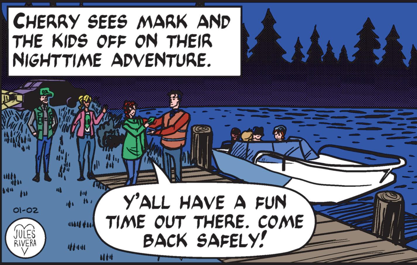 Boats and boating--Equipment and supplies OCR: CHERRY SEES MARK AND THE KIDS OFF ON THEIR NIGHTTIME ADVENTURE. 01-02 JULES RIVERA V HA B Y'ALL HAVE A FUN TIME OUT THERE. COME BACK SAFELY! CHERRY SEES MARK AND THE KIDS OFF ON THEIR NIGHTTIME ADVENTURE . 01-02 JULES RIVERA V HA B Y'ALL HAVE A FUN TIME OUT THERE . COME BACK SAFELY !