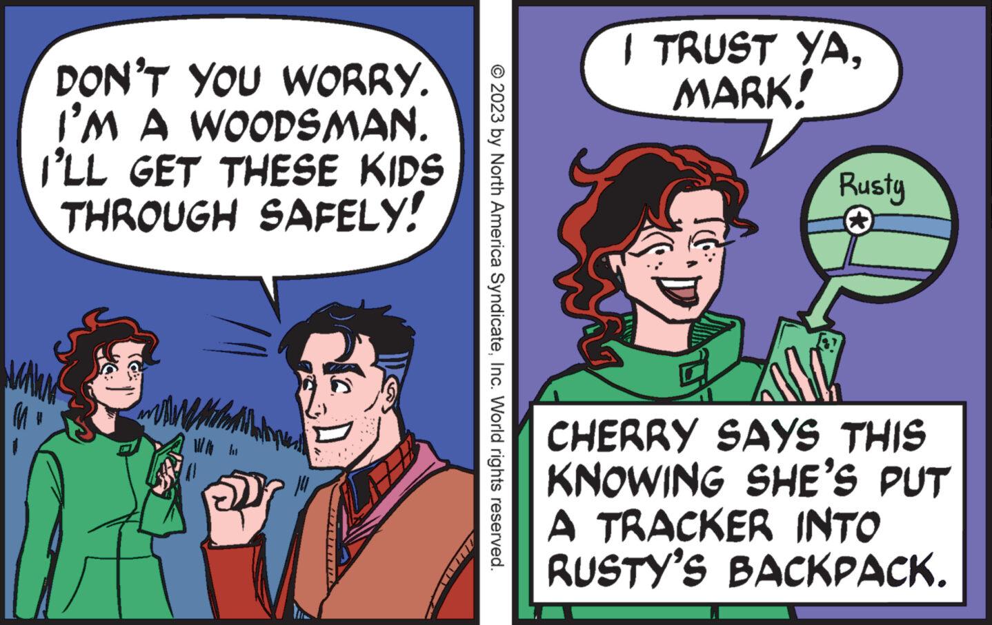 People OCR: M DON'T YOU WORRY. I'M A WOODSMAN. I'LL GET THESE KIDS THROUGH SAFELY! traill ju © 2023 by North America SyndicateInc. World rights reserved. I TRUST YAMARK! Rusty CHERRY SAYS THIS KNOWING SHE'S PUT A TRACKER INTO RUSTY'S BACKPACK. M DON'T YOU WORRY . I'M A WOODSMAN . I'LL GET THESE KIDS THROUGH SAFELY ! traill ju © 2023 by North America SyndicateInc. World rights reserved . I TRUST YAMARK ! Rusty CHERRY SAYS THIS KNOWING SHE'S PUT A TRACKER INTO RUSTY'S BACKPACK .
