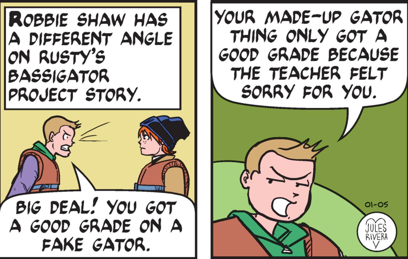 Font OCR: ROBBIE SHAW HAS A DIFFERENT ANGLE ON RUSTY'S BASSIGATOR PROJECT STORY. = BIG DEAL! YOU GOT A GOOD GRADE ON A FAKE GATOR. YOUR MADE-UP GATOR THING ONLY GOT A GOOD GRADE BECAUSE THE TEACHER FELT SORRY FOR YOU. 01-05 JULES RIVERA V ROBBIE SHAW HAS A DIFFERENT ANGLE ON RUSTY'S BASSIGATOR PROJECT STORY . = BIG DEAL ! YOU GOT A GOOD GRADE ON A FAKE GATOR . YOUR MADE - UP GATOR THING ONLY GOT A GOOD GRADE BECAUSE THE TEACHER FELT SORRY FOR YOU . 01-05 JULES RIVERA V