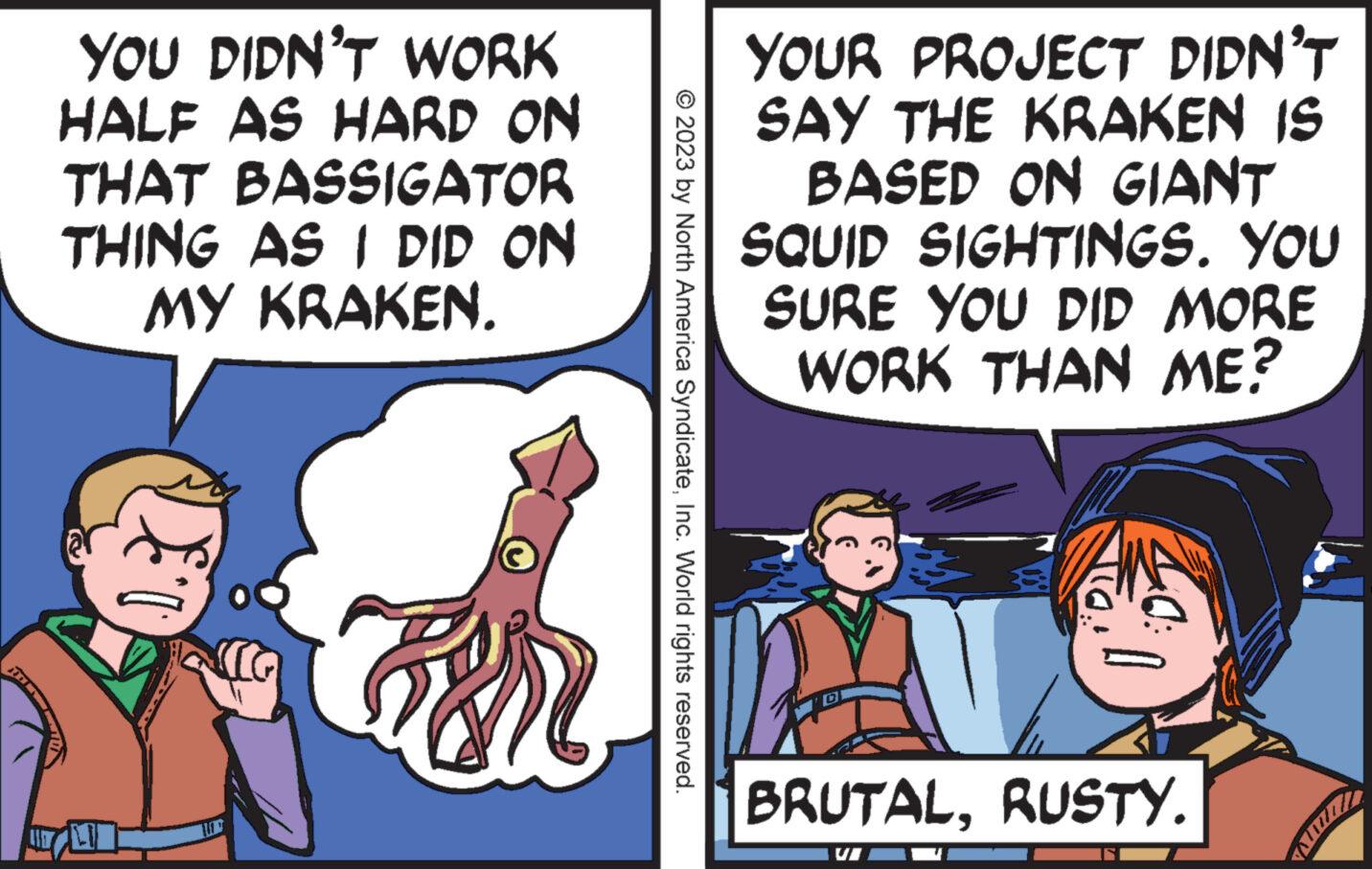 Art OCR: YOU DIDN'T WORK HALF AS HARD ON THAT BASSIGATOR THING AS I DID ON MY KRAKEN. I'll © 2023 by North America SyndicateInc. World rights reserved. YOUR PROJECT DIDN'T SAY THE KRAKEN IS BASED ON GIANT SQUID SIGHTINGS. YOU SURE YOU DID MORE WORK THAN ME? 10: BRUTALRUSTY. YOU DIDN'T WORK HALF AS HARD ON THAT BASSIGATOR THING AS I DID ON MY KRAKEN . I'll © 2023 by North America SyndicateInc. World rights reserved . YOUR PROJECT DIDN'T SAY THE KRAKEN IS BASED ON GIANT SQUID SIGHTINGS . YOU SURE YOU DID MORE WORK THAN ME ? 10 : BRUTALRUSTY .