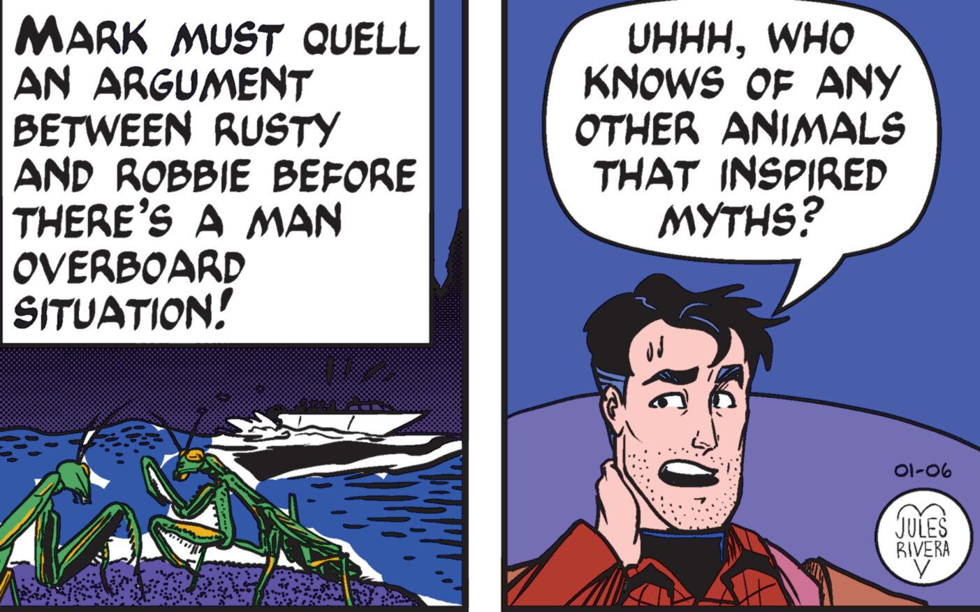 Humour OCR: MARK MUST QUELL AN ARGUMENT BETWEEN RUSTY AND ROBBIE BEFORE THERE'S A MAN OVERBOARD SITUATION! UHHHWHO KNOWS OF ANY OTHER ANIMALS THAT INSPIRED MYTHS? 01-06 JULES RIVERA y MARK MUST QUELL AN ARGUMENT BETWEEN RUSTY AND ROBBIE BEFORE THERE'S A MAN OVERBOARD SITUATION ! UHHHWHO KNOWS OF ANY OTHER ANIMALS THAT INSPIRED MYTHS ? 01-06 JULES RIVERA y