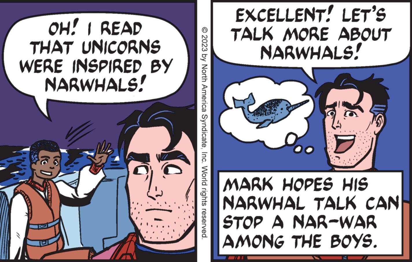 Font OCR: OH! I READ THAT UNICORNS WERE INSPIRED BY NARWHALS! 'D estmess © 2023 by North America SyndicateInc. World rights reserved. EXCELLENT! LET'S TALK MORE ABOUT NARWHALS! MARK HOPES HIS NARWHAL TALK CAN STOP A NAR-WAR AMONG THE BOYS. TIOL OH ! I READ THAT UNICORNS WERE INSPIRED BY NARWHALS ! ' D estmess © 2023 by North America SyndicateInc. World rights reserved . EXCELLENT ! LET'S TALK MORE ABOUT NARWHALS ! MARK HOPES HIS NARWHAL TALK CAN STOP A NAR - WAR AMONG THE BOYS . TIOL