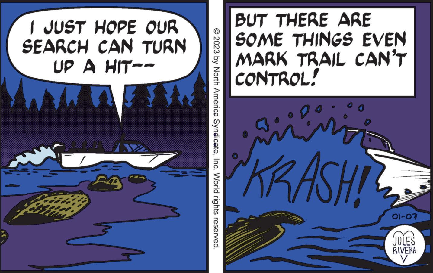 Drawing OCR: I JUST HOPE OUR SEARCH CAN TURN UP A HIT-- © 2023 by North America SyndicateInc. World rights reserved. BUT THERE ARE SOME THINGS EVEN MARK TRAIL CAN'T CONTROL! ameri KRASH! 01-07 JULES RIVERA V I JUST HOPE OUR SEARCH CAN TURN UP A HIT- © 2023 by North America SyndicateInc. World rights reserved . BUT THERE ARE SOME THINGS EVEN MARK TRAIL CAN'T CONTROL ! ameri KRASH ! 01-07 JULES RIVERA V