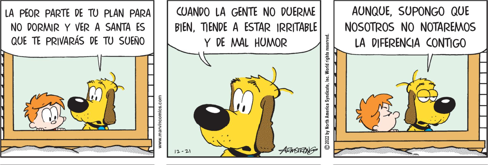 Illustration OCR: LA PEOR PARTE DE TU PLAN PARA NO DORMIR Y VER A SANTA ES QUE TE PRIVARÁS DE TU SUEÑO www.marvincomics.com CUANDO LA GENTE NO DUERME BIENTIENDE A ESTAR IRRITABLE Y DE MAL HUMOR 12-21 ARMSTRONG ?2022 by North America SyndicateInc. World rights reserved. AUNQUESUPONGO QUE NOSOTROS NO NOTAREMOS LA DIFERENCIA CONTIGO LA PEOR PARTE DE TU PLAN PARA NO DORMIR Y VER A SANTA ES QUE TE PRIVARÁS DE TU SUEÑO www.marvincomics.com CUANDO LA GENTE NO DUERME BIENTIENDE A ESTAR IRRITABLE Y DE MAL HUMOR 12-21 ARMSTRONG ?2022 by North America SyndicateInc. World rights reserved . AUNQUESUPONGO QUE NOSOTROS NO NOTAREMOS LA DIFERENCIA CONTIGO