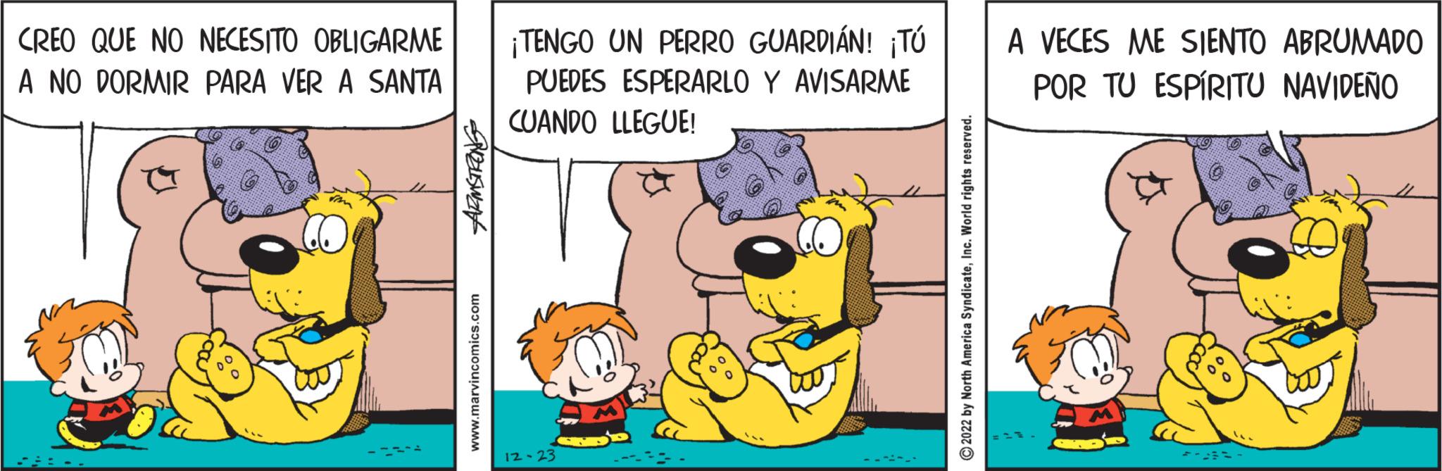 People OCR: CREO QUE NO NECESITO OBLIGARME A NO DORMIR PARA VER A SANTA ELISWAH www.marvincomics.com ¡TENGO UN PERRO GUARDIÁN! ¡Tú PUEDES ESPERARLO Y AVISARME CUANDO LLEGUE! 12-23 ?2022 by North America SyndicateInc. World rights reserved. A VECES ME SIENTO ABRUMADO POR TU ESPÍRITU NAVIDEÑO CREO QUE NO NECESITO OBLIGARME A NO DORMIR PARA VER A SANTA ELISWAH www.marvincomics.com ¡ TENGO UN PERRO GUARDIÁN ! ¡ Tú PUEDES ESPERARLO Y AVISARME CUANDO LLEGUE ! 12-23 ?2022 by North America SyndicateInc. World rights reserved . A VECES ME SIENTO ABRUMADO POR TU ESPÍRITU NAVIDEÑO