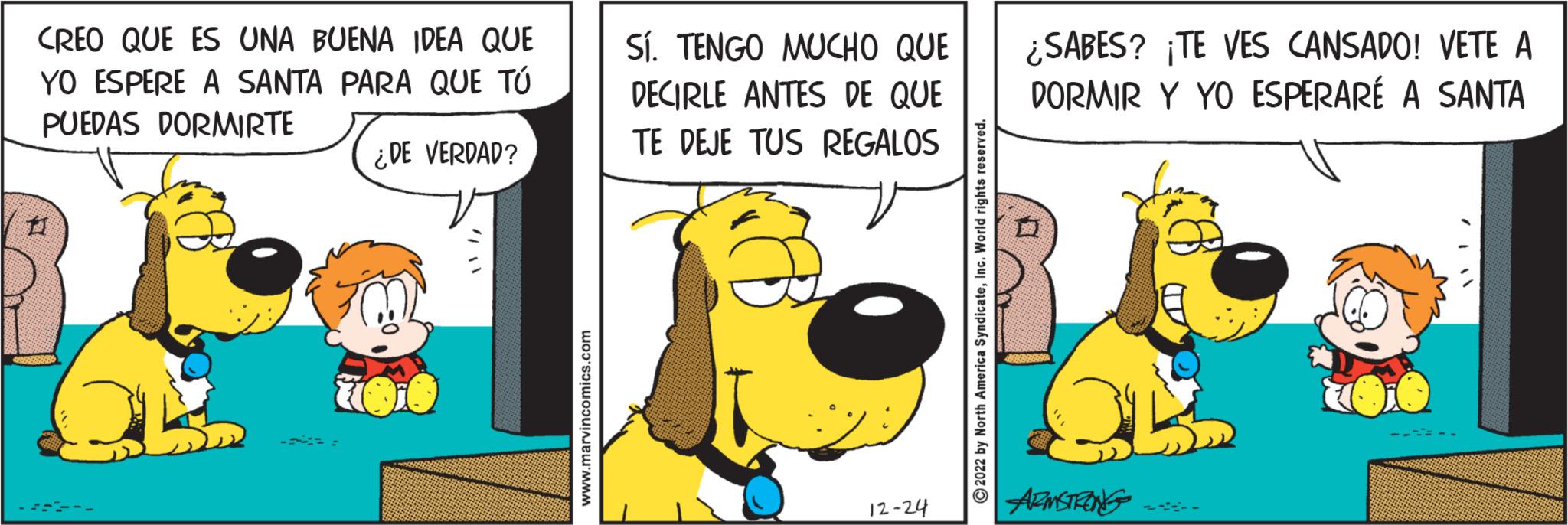 Event OCR: CREO QUE ES UNA BUENA IDEA QUE YO ESPERE A SANTA PARA QUE TÚ PUEDAS DORMIRTE 11 ¿DE VERDAD? www.marvincomics.com SÍ. TENGO MUCHO QUE DECIRLE ANTES DE QUE TE DEJE TUS REGALOS 12-24 ?2022 by North America SyndicateInc. World rights reserved. ¿SABES? ¡TE VES CANSADO! VETE A DORMIR Y YO ESPERARÉ A SANTA ARMSTRONG -ACTL CREO QUE ES UNA BUENA IDEA QUE YO ESPERE A SANTA PARA QUE TÚ PUEDAS DORMIRTE 11 ¿ DE VERDAD ? www.marvincomics.com SÍ . TENGO MUCHO QUE DECIRLE ANTES DE QUE TE DEJE TUS REGALOS 12-24 ?2022 by North America SyndicateInc. World rights reserved . ¿ SABES ? ¡ TE VES CANSADO ! VETE A DORMIR Y YO ESPERARÉ A SANTA ARMSTRONG -ACTL