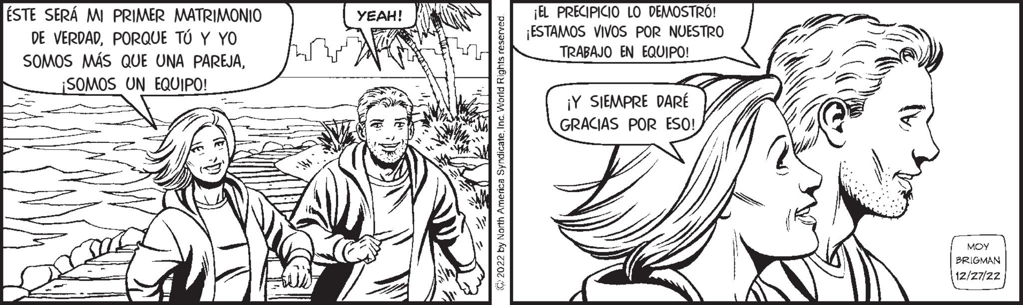 Cartoon OCR: ÉSTE SERÁ MI PRIMER MATRIMONIO DE VERDADPORQUE TÚ Y YO SOMOS MÁS QUE UNA PAREJA¡SOMOS UN EQUIPO! YEAH! © 2022 by North America SyndicateInc. World Rights reserved. ¡EL PRECIPICIO LO DEMOSTRÓ! ¡ESTAMOS VIVOS POR NUESTRO TRABAJO EN EQUIPO! ¡Y SIEMPRE DARÉ GRACIAS POR ESO! ??? BRIGMAN 12/27/22 ÉSTE SERÁ MI PRIMER MATRIMONIO DE VERDADPORQUE TÚ Y YO SOMOS MÁS QUE UNA PAREJA¡ SOMOS UN EQUIPO ! YEAH ! © 2022 by North America SyndicateInc. World Rights reserved . ¡ EL PRECIPICIO LO DEMOSTRÓ ! ¡ ESTAMOS VIVOS POR NUESTRO TRABAJO EN EQUIPO ! ¡ Y SIEMPRE DARÉ GRACIAS POR ESO ! ??? BRIGMAN 12/27/22