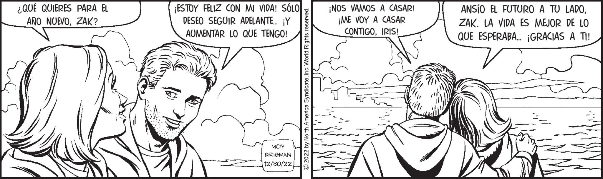 Ear OCR: ¿QUÉ QUIERES PARA EL AÑO NUEVOZAK? ¡ESTOY FELIZ CON MI VIDA! SÓLO DESEO SEGUIR ADELANTE... ¡Y AUMENTAR LO QUE TENGO! ??? BRIGMAN 12/30/22 ?2022 by North America SyndicateInc. World Rights reserved. ¡NOS VAMOS A CASAR! ¡ME VOY A CASAR CONTIGOIRIS! ANSIO EL FUTURO A TU LADOZAK. LA VIDA ES MEJOR DE LO QUE ESPERABA... ¡GRACIAS A TI! ¿ QUÉ QUIERES PARA EL AÑO NUEVOZAK ? ¡ ESTOY FELIZ CON MI VIDA ! SÓLO DESEO SEGUIR ADELANTE ... ¡ Y AUMENTAR LO QUE TENGO ! ??? BRIGMAN 12/30/22 ?2022 by North America SyndicateInc. World Rights reserved . ¡ NOS VAMOS A CASAR ! ¡ ME VOY A CASAR CONTIGOIRIS ! ANSIO EL FUTURO A TU LADOZAK . LA VIDA ES MEJOR DE LO QUE ESPERABA ... ¡ GRACIAS A TI !