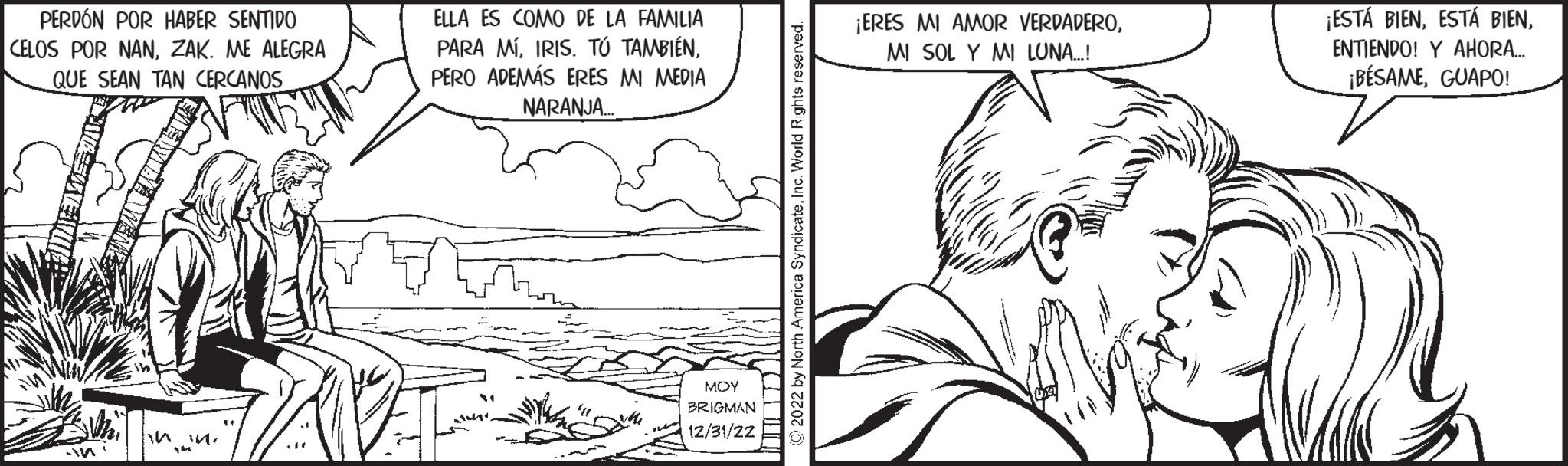 Mammal OCR: PERDÓN POR HABER SENTIDO CELOS POR NANZAK. ME ALEGRA QUE SEAN TAN CERCANOS & Whi -In in in. YA 11 ... ELLA ES COMO DE LA FAMILIA PARA MÍPERO ADEMÁS ERES MI MEDIA NARANJA... MOY BRIGMAN 12/31/22 2022 by North America SyndicateInc. World Rights reserved. ¡ERES MI AMOR VERDADEROMI SOL Y MI LUNA....! 17(18 ¡ESTÁ BIENENTIENDO! Y AHORA... ¡BÉSAMEGUAPO! PERDÓN POR HABER SENTIDO CELOS POR NANZAK . ME ALEGRA QUE SEAN TAN CERCANOS & Whi -In in in . YA 11 ... ELLA ES COMO DE LA FAMILIA PARA MÍIRIS . TÚ TAMBIÉNPERO ADEMÁS ERES MI MEDIA NARANJA ... MOY BRIGMAN 12/31/22 2022 by North America SyndicateInc. World Rights reserved . ¡ ERES MI AMOR VERDADEROMI SOL Y MI LUNA .... ! 17 ( 18 ¡ ESTÁ BIENESTÁ BIENENTIENDO ! Y AHORA ... ¡ BÉSAMEGUAPO !